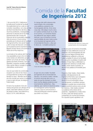 93
1 de junio de 2012. Celebramos
la tradicional Comida de Facultad.
Día esplendido de luz y calor en un
comedor maravilloso, con vistas al mar,
del Real Club Marítimo del Abra. Nos
reunimos profesores, investigadores,
personal no docente de la Facultad,
representantes del Consejo de
Dirección de la Universidad y algunos
Jefes de servicio. El acto estuvo
presidido por la Decana de la Facultad
de Ingeniería Dña. Inés Jacob Taquet
y del Consejo de Dirección contamos
con la presencia de la vicerrectora Dña.
Begoña Arrieta Heras y el vicerrector D.
Álvaro de la Rica Aspiunza.
La entrada en los salones del Club fue
muy agradable ya que a los invitados
se les recibió con diferentes canapés:
salmón con virutas de huevo, foie con
gelatina de Pedro Ximénez, tacos de
idiazábal, croquetas variadas, gambas
Orly y jamón ibérico cortado a cuchillo.
¡Maravilloso recibimiento!
Una vez que todos los comensales
ocuparon sus sitios en las mesas
correspondientes la decana Inés Jacob
bendijo la mesa: «Bendito sea el Señor
por esa comida que vamos a compartir
y que es signo de paz, de alegría y
fraternidad».
El menú fue excelente: lomo de
merluza de pincho con almejas en su
pil-pil, roast beef caliente con puré
de patata trufado, tarta Marítimo y
biscuit. En fin, todo delicioso.
En tiempo del café la decana Inés
Jacob dirigió a los comensales
unas palabras y presentó a los
homenajeados del día. Entre otras
cosas dijo «Me alegra mucho veros
en nuestra comida anual. Es un alto
en el camino, un momento festivo
de celebración que seguro sabréis
disfrutar; que no tenemos muchas
oportunidades de estar todos juntos
en la Facultad de Ingeniería de la
Universidad de Deusto» y dijo que
lo decía así, «completo porque es
lo que nos une a todos: Facultad
de Ingeniería de la Universidad de
Deusto»; nos animó a todos «viendo
el camino recorrido del curso y a
pesar de que los tiempos no están
para muchas alegrías podemos estar
enormemente satisfechos». Dijo,
además, que «tanto en docencia como
en investigación vamos haciendo
avances y que en comunicación e
internacionalización tenemos planes
que darán sus frutos».
La decana pasó al momento entrañable,
siempre en esta celebración anual, de
presentar a los homenajeados de este
año; unos por llegar el tiempo de la
despedida por jubilación y otros por
haber cumplido 25 años en la Facultad.
Por una parte se jubilaban Anselmo del
Moral y Enrique Tajes y celebraban su
25 aniversario Verónica Canivell, Iñaki
Varela y Javier Areitio (ausente). La
decana tuvo palabras entrañables para
todos.
Presentó a Iñaki Varela, «Iñaki Varela,
profesor del departamento de
Ingeniería Informática que compagina
su trabajo en la empresa con la
docencia en la Universidad a horas
muy tempranas; un profesor siempre
dispuesto a ayudar que se siente de la
casa y nosotros le vemos como uno de
los nuestros». Iñaki Varela comenzó
sus palabras entre vítores de los
asistentes. «Agradeceros a todos estos
25 años, todo este tiempo que he
compartido con muchos de vosotros.
Por supuesto quiero agradecer a la
José M.ª Sáenz Ruiz de Velasco
Revista Deusto Ingeniería
Comida de la Facultad
de Ingeniería 2012
La Decana Inés Jacob en su alocución
y presentando a los homenajeados
Charo de Godos e Iñaki Varela
El homenajeado Anselmo del Moral La homenajeada Verónica Canivell El homenajeado Iñaki Varela
 