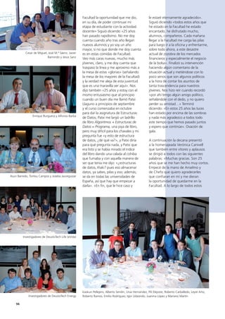 94
le estaré eternamente agradecido».
Siguió diciendo «todos estos años que
he estado en la Facultad he estado
encantado, he disfrutado mucho,
alumnos, compañeros. Cada mañana
llegar a la Facultad me carga las pilas
para luego ir a la oficina y enfrentarme,
sobre todo ahora, a este desastre
actual de zozobra de los mercados
financieros y especialmente el negocio
de la bolsa». Finalizó su intervención
haciendo algún comentario de la
situación actual y metiéndose con lo
poco serios que son algunos políticos
a la hora de contar los asuntos de
tanta trascendencia para nuestros
jóvenes. Nos hizo reír cuando recordó
«por ahí tengo algún amigo político,
señalándole con el dedo, y no quiero
perder su amistad…» Terminó
diciendo: «En estos 25 años las luces
han estado por encima de las sombras
y nada más agradezco a todos todo
este tiempo que hemos pasado juntos
y espero que continúe». Ovación de
gala.
A continuación la decana presentó
a la homenajeada Verónica Canivell
que también entre vítores y aplausos
se dirigió a todos con las siguientes
palabras: «Muchas gracias. Son 25
años que se me han hecho muy cortos.
Empecé de la mano de Anselmo y
de Chefo que quiero agradecerles
que confiaran en mí y me dieran
la oportunidad de quedarme en la
Facultad. A lo largo de todos estos
Facultad la oportunidad que me dio,
en su día, de poder continuar mi
etapa de estudiante con la actividad
docente» Siguió diciendo «25 años
han pasado rapidísimo. No me doy
cuenta cuando año tras año llegan
nuevos alumnos y yo soy un año
mayor, si no que donde me doy cuenta
es en estas comidas de Facultad.
Veo más caras nuevas, mucho más
jóvenes, claro, y me doy cuenta que
traspaso la línea y me aproximo más a
la mesa de estas «glorias» (señalando
la mesa de los mayores de la Facultad)
y la verdad me aleja de esta juventud
que es una maravilla ver aquí». Nos
dijo también «25 años y estoy con el
mismo entusiasmo que al principio
cuando un buen día me llamó Patxi
Llaguno a principios de septiembre
y el curso comenzaba en octubre
para dar la asignatura de Estructuras
de Datos; Patxi me largó un ladrillo
de libro Algoritmos + Estructuras de
Datos = Programa, una joya de libro,
pero muy difícil para los chavales y mi
pregunta fue «y esto de estructura
de datos, ¿de qué va?», y Patxi diría
para qué pregunta nada, y Patxi que
era listo y se había mirado el índice
del libro dando una calada al cohiba
que fumaba y con aquella manera de
ser que tenía me dijo: «¿estructuras
de datos, Iñaki? pues eso almacenar
datos, ya sabes, pilas y eso; además,
se da en todas las universidades de
España, así que hay que empezar a
darla». «En fin, que le hice caso y
Cesar de Miguel, José M.ª Sáenz, Javier
Barrondo y Jesús Sanz
Enrique Burguera y Alfonso Barba
Asun Barredo, Tontxu Campos y Joseba Jaureguizar
Investigadores de DeustoTech Life (eVida)
Investigadores de DeustoTech Energy
Izaskun Pellejero, Alberto Sendín, Unai Hernández, Pili Elejoste, Roberto Carballedo, Leyre Arto,
Roberto Ramos, Emilio Rodríguez, Igor Udaondo, Juanma López y Mariano Martín
 