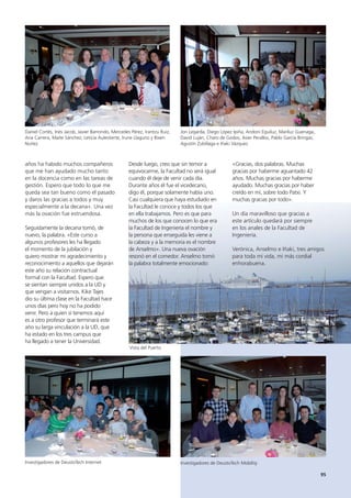 95
años ha habido muchos compañeros
que me han ayudado mucho tanto
en la docencia como en las tareas de
gestión. Espero que todo lo que me
queda sea tan bueno como el pasado
y daros las gracias a todos y muy
especialmente a la decana». Una vez
más la ovación fue estruendosa.
Seguidamente la decana tomó, de
nuevo, la palabra. «Este curso a
algunos profesores les ha llegado
el momento de la jubilación y
quiero mostrar mi agradecimiento y
reconocimiento a aquellos que dejarán
este año su relación contractual
formal con la Facultad. Espero que
se sientan siempre unidos a la UD y
que vengan a visitarnos. Kike Tajes
dio su última clase en la Facultad hace
unos días pero hoy no ha podido
venir. Pero a quien sí tenemos aquí
es a otro profesor que terminará este
año su larga vinculación a la UD, que
ha estado en los tres campus que
ha llegado a tener la Universidad.
Daniel Cortés, Inés Jacob, Javier Barrondo, Mercedes Pérez, Irantzu Ruiz,
Ana Carrera, Maite Sánchez, Leticia Aulestierte, Irune Llaguno y Bixen
Nuñez
Jon Legarda, Diego López Ipiña, Andoni Eguiluz, Mariluz Guenaga,
David Luján, Charo de Godos, Asier Perallos, Pablo García Bringas,
Agustín Zubillaga e Iñaki Vázquez
Investigadores de DeustoTech Internet Investigadores de DeustoTech Mobility
«Gracias, dos palabras. Muchas
gracias por haberme aguantado 42
años. Muchas gracias por haberme
ayudado. Muchas gracias por haber
creído en mí, sobre todo Patxi. Y
muchas gracias por todo».
Un día maravilloso que gracias a
este artículo quedará por siempre
en los anales de la Facultad de
Ingeniería.
Verónica, Anselmo e Iñaki, tres amigos
para toda mi vida, mi más cordial
enhorabuena.
Desde luego, creo que sin temor a
equivocarme, la Facultad no será igual
cuando él deje de venir cada día.
Durante años él fue el vicedecano,
digo él, porque solamente había uno.
Casi cualquiera que haya estudiado en
la Facultad le conoce y todos los que
en ella trabajamos. Pero es que para
muchos de los que conocen lo que era
la Facultad de Ingeniería el nombre y
la persona que enseguida les viene a
la cabeza y a la memoria es el nombre
de Anselmo». Una nueva ovación
resonó en el comedor. Anselmo tomó
la palabra totalmente emocionado:
Vista del Puerto
 