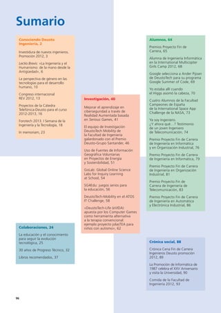 9696
Sumario
Conociendo Deusto
Ingeniería, 2
Investidura de nuevos ingenieros.
Promoción 2012, 3
Lectio Brevis: «La Ingeniería y el
Humanismo: de la mano desde la
Antigüedad», 6
La perspectiva de género en las
tecnologías para el desarrollo
humano, 10
Congreso internacional
REV 2012, 13
Proyectos de la Cátedra
Telefónica-Deusto para el curso
2012-2013, 16
Forotech 2013. I Semana de la
Ingeniería y la Tecnología, 18
In memoriam, 23
Investigación, 40
Mejorar el aprendizaje en
ciberseguridad a través de
Realidad Aumentada basada
en Serious Games, 41
El equipo de Investigación
DeustoTech Mobility de
la Facultad de Ingeniería
galardonado con el Premio
Deusto-Grupo Santander, 46
Uso de Fuentes de Información
Geográfica Voluntarias
en Proyectos de Energía
y Sostenibilidad, 51
GoLab: Global Online Science
Labs for Inquiry Learning
at School, 54
SG4Edu: juegos serios para
la educación, 56
DeustoTech-Mobility en el ATOS
IT Challenge, 58
«DeustoTech-Life (eVIDA)
apuesta por los Computer Games
como herramienta alternativa
a la terapia convencional:
ejemplo proyecto jolasTEA para
niños con autismo», 62
Crónica social, 88
Crónica Cena Fin de Carrera
Ingenieros Deusto promoción
2012, 89
La Promoción de Informática de
1987 celebra el XXV Aniversario
y visita la Universidad, 90
Comida de la Facultad de
Ingeniería 2012, 93
Alumnos, 64
Premios Proyecto Fin de
Carrera, 65
Alumna de Ingeniería Informática
en la International Multicopter
Girls Camp 2012, 68
Google selecciona a Ander Pijoan
de DeustoTech para su programa
Google Summer of Code, 69
Yo estaba allí cuando
el Higgs asomó la cabeza, 70
Cuatro Alumnos de la Facultad
Campeones de España
de la International Space App
Challenge de la NASA, 73
Ya soy Ingeniero.
¿Y ahora qué…? Testimonio
de un joven Ingeniero
de Telecomunicación, 74
Premio Proyecto Fin de Carrera
de Ingeniería en Informática
y en Organización Industrial, 76
Premio Proyecto Fin de Carrera
de Ingeniería en Informática, 79
Premio Proyecto Fin de Carrera
de Ingeniería en Organización
Industrial, 81
Premio Proyecto Fin de
Carrera de Ingeniería de
Telecomunicación, 83
Premio Proyecto Fin de Carrera
de Ingeniería en Automática
y Electrónica Industrial, 86
Colaboraciones, 24
La educación y el conocimiento
para seguir la evolución
tecnológica, 25
30 años de Progreso Técnico, 32
Libros recomendados, 37
 