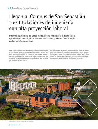 Novedades Deusto Ingeniería
Deusto Ingeniería 22 
8
Llegan al Campus de San Sebastián
tres titulaciones de ingeniería
con alta proyección laboral
Informática, Ciencia de Datos e Inteligencia Artificial y el doble grado
que combina ambas titulaciones se lanzarán el próximo curso 2022/2023
en la capital guipuzcoana
Todo lo que nos rodea está cambiando y la transformación digital
es una realidad que está cogiendo fuerza en todo el mundo. Por
ello, la Comisión Europea ha trazado un plan hacia la llamada:
Década Digital de Europa, «Path to the Digital Decade» en el que
se marcan los objetivos para lograr la digitalización de la sociedad
y la economía de aquí a 2030.
Las necesidades de perfiles profesionales por parte de la em-
presa son un factor fundamental. En concreto, según la agen-
da «España Digital 2025» es uno de los puntos destacados
dentro de la hoja de ruta hacia la digitalización de las empre-
sas españolas, especialmente micropymes y startups.
Universidad de Deusto, Campus de San Sebastián
 