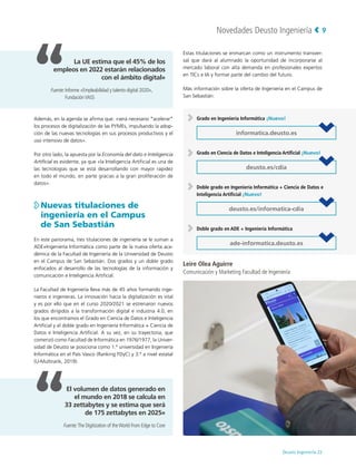 Novedades Deusto Ingeniería
Deusto Ingeniería 22 
9
Además, en la agenda se afirma que: «será necesario “acelerar”
los procesos de digitalización de las PYMEs, impulsando la adop-
ción de las nuevas tecnologías en sus procesos productivos y el
uso intensivo de datos».
Por otro lado, la apuesta por la Economía del dato e Inteligencia
Artificial es evidente, ya que «la Inteligencia Artificial es una de
las tecnologías que se está desarrollando con mayor rapidez
en todo el mundo, en parte gracias a la gran proliferación de
datos».

Nuevas titulaciones de
ingeniería en el Campus
de San Sebastián
En este panorama, tres titulaciones de ingeniería se le suman a
ADE+Ingeniería Informática como parte de la nueva oferta aca-
démica de la Facultad de Ingeniería de la Universidad de Deusto
en el Campus de San Sebastián. Dos grados y un doble grado
enfocados al desarrollo de las tecnologías de la información y
comunicación e Inteligencia Artificial.
La Facultad de Ingeniería lleva más de 45 años formando inge-
nieros e ingenieras. La innovación hacia la digitalización es vital
y es por ello que en el curso 2020/2021 se estrenaron nuevos
grados dirigidos a la transformación digital e industria 4.0, en
los que encontramos el Grado en Ciencia de Datos e Inteligencia
Artificial y el doble grado en Ingeniería Informática + Ciencia de
Datos e Inteligencia Artificial. A su vez, en su trayectoria, que
comenzó como Facultad de Informática en 1976/1977, la Univer-
sidad de Deusto se posiciona como 1.ª universidad en Ingeniería
Informática en el País Vasco (Ranking FDyC) y 3.ª a nivel estatal
(U-Multirank, 2019).
Estas titulaciones se enmarcan como un instrumento transver-
sal que dará al alumnado la oportunidad de incorporarse al
mercado laboral con alta demanda en profesionales expertos
en TICs e IA y formar parte del cambio del futuro.
Más información sobre la oferta de Ingeniería en el Campus de
San Sebastián:
Grado en Ingeniería Informática ¡Nuevo!
informatica.deusto.es
Grado en Ciencia de Datos e Inteligencia Artificial ¡Nuevo!
deusto.es/cdia
Doble grado en Ingeniería Informática + Ciencia de Datos e
Inteligencia Artificial ¡Nuevo!
deusto.es/informatica-cdia
Doble grado en ADE + Ingeniería Informática
ade-informatica.deusto.es
La UE estima que el 45% de los
empleos en 2022 estarán relacionados
con el ámbito digital»
Fuente:
Informe «Empleabilidad y talento digital 2020»,
FundaciónVASS
El volumen de datos generado en
el mundo en 2018 se calcula en
33 zettabytes y se estima que será
de 175 zettabytes en 2025»
Fuente:
The Digitization of theWorld From Edge to Core
Leire Olea Aguirre
Comunicación y Marketing Facultad de Ingeniería
 