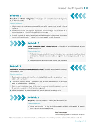Novedades Deusto Ingeniería
Deusto Ingeniería 22 
11
Módulo 4
Seguridad de la información y de las comunicaciones (Coordinado por Mondragon Unibertsita-
tea - 2 Créditos ECTS)
Objetivos específicos:
•	 Conocer y priorizar la competencias y herramientas digitales de acuerdo a las operaciones y nece-
sidades de la organización.
•	 Conocer los métodos, técnicas y herramientas más recientes relacionadas con la gestión de
datos, su almacenamiento y protección.
•	 Disponer de criterios para ser capaz de identificar los datos y servicios críticos para una empresa
de fabricación avanzada en relación a su ciberseguridad.
•	 Identificar los medios de protección necesarios ante las amenazas de ciberseguridad.
Módulo 5
Proyecto (Coordinado por Basque Industry 4.0 - 4 Créditos ECTS)
Objetivos específicos:
•	 Diseñar una estrategia y un plan personalizado para un proyecto propio a partir de la visión,
conocimiento y metodología adquirida.
Módulo 3
Visión estratégica: Nuevos Procesos/Servicios (Coordinado por Tecnun-Universidad de Nava-
rra - 4 Créditos ECTS)
Objetivos específicos:
•	 Analizar la influencia de implantar nuevas tecnologías en una empresa, cómo afectarían dichos
cambios en el análisis de nuevos mercados, en la gestión de personas y en la cuenta de resul-
tados.
•	 Elaborar un plan de acción global que englobe todo lo anterior.
Módulo 2
Fases hacia la Industria Inteligente (Coordinado por IMH Escuela Universitaria de Ingeniería
Dual - 4 Créditos ECTS)
Objetivos específicos:
•	 Adquirir conocimientos y metodología para liderar y definir una estrategia hacia la industria
inteligente
•	 Identificar las variables críticas para la mejora de la productividad y el posicionamiento de la
empresa teniendo en cuenta los conceptos de la Industria 4.0.
•	 Definir la estrategia de gestión de datos asociados a las variables críticas, diseñar sistemas de
monitorización y priorización, y analizar la información para la toma de decisiones
* 
Cada módulo será evaluado independientemente, lo que permitirá que los participantes tengan también un certificado individual de cada uno de ellos.
Unai Hernández
Director del programa en la Universidad de Deusto
 