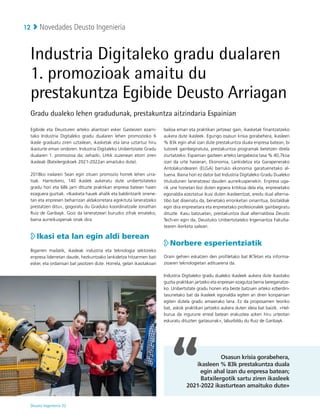Novedades Deusto Ingeniería
Deusto Ingeniería 22 
12
Egibide eta Deusturen arteko aliantzari esker Gasteizen ezarri-
tako Industria Digitaleko gradu dualaren lehen promozioko 6
ikasle graduatu ziren uztailean, ikasketak eta lana uztartuz hiru
ikasturte eman ondoren. Industria Digitaleko Unibertsitate Gradu
dualaren 1. promozioa da; zehazki, LHtik zuzenean etorri ziren
ikasleak (Batxilergokoek 2021-2022an amaituko dute).
2018ko irailaren 5ean egin zituen promozio horrek lehen urra-
tsak. Harrezkero, 140 ikaslek aukeratu dute unibertsitateko
gradu hori eta 68k jarri dituzte praktikan enpresa batean haien
ezaguera guztiak. «Ikasketa hauek ahalik eta baldintzarik onene-
tan eta enpresen beharrizan aldakorretara egokituta laneratzeko
prestatzen ditu», gogoratu du Graduko koordinatzaile Jonathan
Ruiz de Garibayk. Goiz da laneratzeari buruzko zifrak emateko,
baina aurreikuspenak onak dira.

Ikasi eta lan egin aldi berean
Bigarren mailatik, ikasleak industria eta teknologia sektoreko
enpresa liderretan daude, hezkuntzako lankidetza hitzarmen bati
esker, eta ordainsari bat jasotzen dute. Horrela, gelan ikasitakoari
balioa eman eta praktikan jartzeaz gain, ikasketak finantzatzeko
aukera dute ikasleek. Egungo osasun krisia gorabehera, ikasleen
% 83k egin ahal izan dute prestakuntza duala enpresa batean, bi
tutorek gainbegiratuta, prestakuntza programak betetzen direla
ziurtatzeko. Espainian gazteen arteko langabezia tasa % 40,7koa
izan da urte hasieran, Ekonomia, Lankidetza eta Garapenerako
Antolakundearen (ELGA) barruko ekonomia garatuenetako al-
tuena. Baina hori ez dator bat Industria Digitaleko Gradu Dualeko
tituludunen laneratzeaz dauden aurreikuspenekin. Enpresa uga-
rik une honetan bizi duten egoera kritikoa dela eta, enpresetako
egonaldia ezeztatua ikusi duten ikasleentzat, eredu dual alterna-
tibo bat diseinatu da, benetako erronketan oinarritua, bisitaldiak
egin dira enpresetara eta enpresetako profesionalek gainbegiratu
dituzte. Kasu batzuetan, prestakuntza dual alternatiboa Deusto
Tech-en egin da, Deustuko Unibertsitateko Ingeniaritza Fakulta-
tearen ikerketa sailean.

Norbere esperientziatik
Orain gehien eskatzen den profiletako bat IKTetan eta informa-
zioaren teknologietan adituarena da.
Industria Digitaleko gradu dualeko ikasleek aukera dute ikasitako
guztia praktikan jartzeko eta enpresan ezagutza berria bereganatze-
ko. Unibertsitate gradu honen eta beste batzuen arteko ezberdin-
tasunetako bat da ikasleek egonaldia egiten ari diren konpainian
egiten dutela gradu amaierako lana. Ez da proposamen teoriko
bat, askok praktikan jartzeko aukera duten ideia bat baizik. «Hel-
burua da ingurune erreal batean erakustea azken hiru urteotan
eskuratu dituzten gaitasunak», laburbildu du Ruiz de Garibayk.
Industria Digitaleko gradu dualaren
1. promozioak amaitu du
prestakuntza Egibide Deusto Arriagan
Gradu dualeko lehen gradudunak, prestakuntza aitzindaria Espainian
Osasun krisia gorabehera,
ikasleen % 83k prestakuntza duala
egin ahal izan du enpresa batean;
Batxilergotik sartu ziren ikasleek
2021-2022 ikasturtean amaituko dute»
 