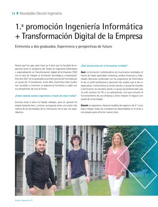Novedades Deusto Ingeniería
Deusto Ingeniería 22 
14
1.ª promoción Ingeniería Informática
+ Transformación Digital de la Empresa
Entrevista a dos graduados. Experiencia y perspectivas de futuro
Parece que fue ayer, pero hace ya 4 años que la Facultad de In-
geniería lanzó el programa del Grado en Ingeniería Informática
+ especialización en Transformación Digital de la Empresa (TDE)
con el reto de integrar la formación tecnológica y empresarial.
Este año 2021 se ha graduado la primera promoción formada por
un grupo de 13 estudiantes. Entre ellos, Danel Rey e Ibai Guillen
han accedido a comentar su experiencia formativa y cuáles son
sus perspectivas de cara al futuro.
¿Cómo valoráis vuestra experiencia a través de estos 4 años?
Durante estos 4 años ha habido altibajos, pero en general ha
estado bastante bien, y hemos conseguido tener una visión más
realista de las tecnologías de la información de la que nos espe-
rábamos.
¿Qué destacaríais de la formación recibida?
Ibai: La formación multidisciplinar da muy buenos resultados, el
hecho de haber aprendido marketing, análisis financiero y habi-
lidades directivas combinado con las asignaturas de informática
te da un perfil profesional y personal más amplio que el de un
especialista. Comenzamos la carrera siendo un grupo de chavales
y terminamos los estudios siendo un grupo de profesionales que
no solo conocen las TIC y sus aplicaciones, sino que conocen el
funcionamiento de una empresa y cómo mejorar el negocio con
ayuda de la tecnología.
Danel: La asignatura «Nuevos modelos de negocio» de 4.º curso
logra integrar todas las competencias desarrolladas en el título y
nos prepara para afrontar nuevos retos.
 