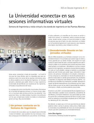 Deusto Ingeniería 22 
365 en Deusto Ingeniería 17
La Universidad «conecta» en sus
sesiones informativas virtuales
Semana de Ingenierías y visita virtual a los stands de ingeniería en las Puertas Abiertas
Aulas vacías, conexiones a través de la pantalla… La Covid-19
nos puso las cosas difíciles, pero no imposibles para que vol-
viéramos a sentir los nervios de las sesiones informativas sobre
la oferta académica de la Facultad de Ingeniería. Un formato
pensado y diseñado para poder ofrecer la mejor experiencia
al alumnado de bachillerato con inquietud por las ingenierías,
enfocadas a las profesiones del futuro.
En una época de cierta incertidumbre, las jornadas informativas
de la Facultad de Ingeniería tomaron un camino virtual y deja-
ron un muy buen sabor de boca entre los y las asistentes: «Los
pasos eran claros. Los vídeos estaban muy bien y los profesores
con los que contacté para resolver las dudas se comportaron
genial conmigo. Muy recomendable»

Un primer contacto en la
Semana de Ingeniería
Un comienzo de curso atípico que nos preparó para la llamada
«nueva normalidad». Lejos quedaron las risas nerviosas y mira-
das curiosas que encontrábamos el curso anterior. Sin embargo,
el pulso acelerado y el cosquilleo por los nervios se sentían a
través de la cámara. En noviembre, volvió la Semana de Inge-
nierías, donde mentes curiosas, en busca de ampliar su mapa
de opciones para dar el salto a la vida universitaria, se citaban
con la Facultad de Ingeniería en cuatro sesiones: área industrial,
área digital, área diseño y área inteligencia artificial.

Descubriendo Deusto en las
jornadas virtuales
Más de 3000 estudiantes y sus familiares conectaron con la Uni-
versidad de Deusto en las jornadas que tuvieron lugar en enero y
marzo, pasando por sus stands virtuales. Una ocasión en la que
tuvieron la oportunidad de asistir a sesiones específicas de cada ti-
tulación y hablar con los profesores para conocer de primera mano
cada facultad y sus titulaciones. «Buscábamos un primer contacto
general con las ingenierías. Las sesiones a las que asistimos explica-
ron todo con mucho detalle», subrayó un asistente. La universidad
apostó por este formato para poder seguir ofreciendo el mejor
servicio a las personas interesadas en los estudios universitarios.
Un tour virtual por la universidad con más de 20 profesores de in-
geniería involucrados en atender personalmente a los estudiantes
y responder sus preguntas cada Sábado de Puertas Abiertas. «La
jornada me ha resultado muy interesante y accesible. Aprovecho la
ocasión de felicitar especialmente a los profesores que han impar-
tido las charlas, ya que me han dado la oportunidad de ampliar la
información», añadió una familia asistente a las jornadas.
Durante el curso 20/21, la Universidad de Deusto digitalizó las jor-
nadas destinadas a posibles futuros estudiantes, procedentes de
bachillerato y Formación Profesional. Una oportunidad que abrió
las puertas de la universidad a personas de todo el mundo, ya que
entre los asistentes se encontraban estudiantes de la CAPV, Espa-
ña, Alemania y EE. UU., entre otros.
No obstante, se espera que, en el curso que tenemos por delante
podamos volver a vernos en persona, todos juntos y hablar sobre
la universidad y las posibilidades de futuro con el trato personal y
cercano que tanto caracteriza a la Universidad de Deusto.
Leire Olea Aguirre
Comunicación y Marketing Facultad de Ingeniería
 