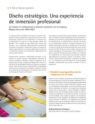 Deusto Ingeniería 22 
365 en Deusto Ingeniería
18
Diseño estratégico. Una experiencia
de inmersión profesional
Un máster en colaboración y relación constante con la empresa.
Repaso del curso 2020-2021
La segunda edición del Máster Universitario en Diseño Estra-
tégico ha sido una experiencia llena de conocimientos multi-
disciplinares. Durante el curso 2020-2021 se consiguió que
el aprendizaje en el aula no se viera afectado, siendo más
globales —con invitados de lujo desde varios rincones del
mundo—, con un programa 100% presencial, manteniendo
seminarios y workshops, modificando el aula y los grupos de
trabajo y apostando por un formato colaborativo en el que los
11 profesores titulares y los 30 profesores colaboradores han
sido una parte esencial.
Organizaciones, empresas y profesionales ofrecieron su tes-
timonio en primera persona, desarrollando contenidos de
máxima actualidad y relevancia: desde la importancia de la
experiencia de usuario, la gestión estratégica de la marca o la
aplicación de metodologías de diseño de negocio y emprendi-
miento. Todo ello para formar a profesionales con habilidades
creativas para la resolución de problemas complejos a través
de la aplicación de metodologías y herramientas que acercan
los lenguajes del diseño y del negocio.
Este programa, pensado tanto para estudiantes con formación
previa en diseño como para aquellos que están interesados en
el diseño y la innovación y que proceden de otras áreas como
el emprendimiento, la administración y dirección de empre-
sas o la organización industrial, sumerge al estudiante en el
análisis de propuestas de valor, la comprensión de escenarios
y futuros, el uso de herramientas de análisis de usuario, la ela-
boración de MVP (Producto mínimo viable), la generación de
visiones estratégicas o la comprensión de los modelos de ne-
gocio a través de herramientas canvas. Además, su formación
se complementa con herramientas que permiten gestionar
adecuadamente los procesos creativos y de diseño, conoci-
mientos sobre dirección empresarial —operativa y estratégi-
ca— y un módulo de cultura del diseño en el que participan
empresas y profesionales que acercan al máster su visión y
experiencia.

Desde la perspectiva de la
empresa en el aula
Desde sus inicios, el Máster Universitario en Diseño Estratégico se
ha caracterizado por la inclusión de sesiones magistrales, con re-
conocidos profesionales, dentro de las estrategias de aprendizaje
en el aula. Así, durante la edición 2020-2021 pudimos contar
con 30 profesores colaboradores entre los que destacan varios
Premios Nacionales de Diseño o la impartición de workshops
intensivos de la mano de Dot S. Coop., HechoCo o Designit.
Además, de la mano del Design Institute of Spain se inició un
acuerdo de colaboración en formato de prácticas, a través del
cual las entidades socias pueden incorporar a los estudiantes,
extendiendo el marco geográfico de colaboración y planteando
nuevos formatos. En definitiva, una experiencia de inmersión
profesional en la que los estudiantes reciben una formación ex-
haustiva en Design Thinking, de aplicación real a casos prácticos
dentro y fuera del aula.
Rodrigo Martínez Rodríguez
Director del Máster Universitario en Diseño Estratégico
 