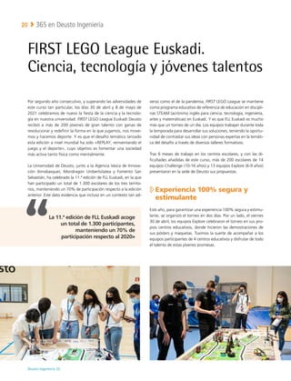Deusto Ingeniería 22 
365 en Deusto Ingeniería
20
FIRST LEGO League Euskadi.
Ciencia, tecnología y jóvenes talentos
Por segundo año consecutivo, y superando las adversidades de
este curso tan particular, los días 30 de abril y 8 de mayo de
2021 celebramos de nuevo la fiesta de la ciencia y la tecnolo-
gía en nuestra universidad. FIRST LEGO League Euskadi Deusto
recibió a más de 200 jóvenes de gran talento con ganas de
revolucionar y redefinir la forma en la que jugamos, nos move-
mos y hacemos deporte. Y es que el desafío temático lanzado
esta edición a nivel mundial ha sido «REPLAY, reinventando el
juego y el deporte», cuyo objetivo es fomentar una sociedad
más activa tanto física como mentalmente.
La Universidad de Deusto, junto a la Agencia Vasca de Innova-
ción (Innobasque), Mondragon Unibertsitatea y Fomento San
Sebastián, ha celebrado la 11.ª edición de FLL Euskadi, en la que
han participado un total de 1.300 escolares de los tres territo-
rios, manteniendo un 70% de participación respecto a la edición
anterior. Este dato evidencia que incluso en un contexto tan ad-
verso como el de la pandemia, FIRST LEGO League se mantiene
como programa educativo de referencia de educación en discipli-
nas STEAM (acrónimo inglés para ciencia, tecnología, ingeniería,
artes y matemáticas) en Euskadi. Y es que FLL Euskadi es mucho
más que un torneo de un día. Los equipos trabajan durante toda
la temporada para desarrollar sus soluciones, teniendo la oportu-
nidad de contrastar sus ideas con personas expertas en la temáti-
ca del desafío a través de diversos talleres formativos.
Tras 6 meses de trabajo en los centros escolares, y con las di-
ficultades añadidas de este curso, más de 200 escolares de 14
equipos Challenge (10-16 años) y 13 equipos Explore (6-9 años)
presentaron en la sede de Deusto sus propuestas.

Experiencia 100% segura y
estimulante
Este año, para garantizar una experiencia 100% segura y estimu-
lante, se organizó el torneo en dos días. Por un lado, el viernes
30 de abril, los equipos Explore celebraron el torneo en sus pro-
pios centros educativos, donde hicieron las demostraciones de
sus pósters y maquetas. Tuvimos la suerte de acompañar a los
equipos participantes de 4 centros educativos y disfrutar de todo
el talento de estas jóvenes promesas.
La 11.ª edición de FLL Euskadi acoge
un total de 1.300 participantes,
manteniendo un 70% de
participación respecto al 2020»
 