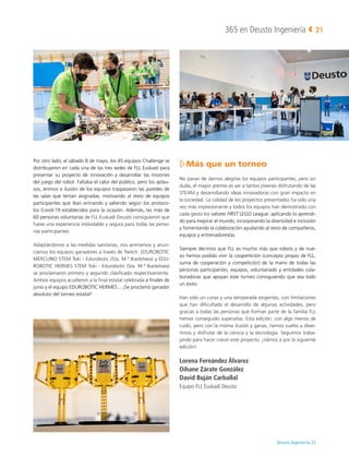 Deusto Ingeniería 22 
365 en Deusto Ingeniería 21
Por otro lado, el sábado 8 de mayo, los 45 equipos Challenge se
distribuyeron en cada una de las tres sedes de FLL Euskadi para
presentar su proyecto de innovación y desarrollar las misiones
del juego del robot. Faltaba el calor del público, pero los aplau-
sos, ánimos e ilusión de los equipos traspasaron las paredes de
las salas que tenían asignadas, motivando al resto de equipos
participantes que iban entrando y saliendo según los protoco-
los Covid-19 establecidos para la ocasión. Además, las más de
60 personas voluntarias de FLL Euskadi Deusto consiguieron que
fuese una experiencia inolvidable y segura para todas las perso-
nas participantes.
Adaptándonos a las medidas sanitarias, nos animamos y anun-
ciamos los equipos ganadores a través de Twitch. EDUROBOTIC
MERCURIO STEM Toki - Edurobotic (Sta. M.ª Ikastetxea) y EDU-
ROBOTIC HERMES STEM Toki - Edurobotic (Sta. M.ª Ikastetxea)
se proclamaron primero y segundo clasificado respectivamente.
Ambos equipos acudieron a la final estatal celebrada a finales de
junio y el equipo EDUROBOTIC HERMES... ¡Se proclamó ganador
absoluto del torneo estatal!

Más que un torneo
No paran de darnos alegrías los equipos participantes, pero sin
duda, el mayor premio es ver a tantos jóvenes disfrutando de las
STEAM y desarrollando ideas innovadoras con gran impacto en
la sociedad. La calidad de los proyectos presentados ha sido una
vez más impresionante y todos los equipos han demostrado con
cada gesto los valores FIRST LEGO League: aplicando lo aprendi-
do para mejorar el mundo, incorporando la diversidad e inclusión
y fomentando la colaboración ayudando al resto de compañeros,
equipos y entrenadores/as.
Siempre decimos que FLL es mucho más que robots y de nue-
vo hemos podido vivir la coopertición (concepto propio de FLL,
suma de cooperación y competición) de la mano de todas las
personas participantes, equipos, voluntariado y entidades cola-
boradoras que apoyan este torneo consiguiendo que sea todo
un éxito.
Han sido un curso y una temporada exigentes, con limitaciones
que han dificultado el desarrollo de algunas actividades, pero
gracias a todas las personas que forman parte de la familia FLL
hemos conseguido superarlas. Esta edición, con algo menos de
ruido, pero con la misma ilusión y ganas, hemos vuelto a diver-
tirnos y disfrutar de la ciencia y la tecnología. Seguimos traba-
jando para hacer crecer este proyecto. ¡Vamos a por la siguiente
edición!
Lorena Fernández Álvarez
Oihane Zárate González
David Buján Carballal
Equipo FLL Euskadi Deusto
 