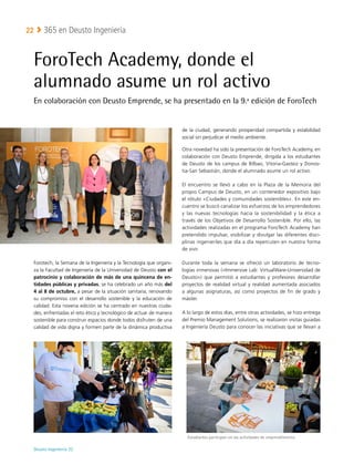 Deusto Ingeniería 22 
365 en Deusto Ingeniería
22
ForoTech Academy, donde el
alumnado asume un rol activo
En colaboración con Deusto Emprende, se ha presentado en la 9.ª edición de ForoTech
Forotech, la Semana de la Ingeniería y la Tecnología que organi-
za la Facultad de Ingeniería de la Universidad de Deusto con el
patrocinio y colaboración de más de una quincena de en-
tidades públicas y privadas, se ha celebrado un año más del
4 al 8 de octubre, a pesar de la situación sanitaria, renovando
su compromiso con el desarrollo sostenible y la educación de
calidad. Esta novena edición se ha centrado en nuestras ciuda-
des, enfrentadas el reto ético y tecnológico de actuar de manera
sostenible para construir espacios donde todos disfruten de una
calidad de vida digna y formen parte de la dinámica productiva
de la ciudad, generando prosperidad compartida y estabilidad
social sin perjudicar el medio ambiente.
Otra novedad ha sido la presentación de ForoTech Academy, en
colaboración con Deusto Emprende, dirigida a los estudiantes
de Deusto de los campus de Bilbao, Vitoria-Gasteiz y Donos-
tia-San Sebastián, donde el alumnado asume un rol activo.
El encuentro se llevó a cabo en la Plaza de la Memoria del
propio Campus de Deusto, en un contenedor expositivo bajo
el rótulo «Ciudades y comunidades sostenibles». En este en-
cuentro se buscó canalizar los esfuerzos de los emprendedores
y las nuevas tecnologías hacia la sostenibilidad y la ética a
través de los Objetivos de Desarrollo Sostenible. Por ello, las
actividades realizadas en el programa ForoTech Academy han
pretendido impulsar, visibilizar y divulgar las diferentes disci-
plinas ingenieriles que día a día repercuten en nuestra forma
de vivir.
Durante toda la semana se ofreció un laboratorio de tecno-
logías inmersivas («Immersive Lab: VirtualWare-Universidad de
Deusto») que permitió a estudiantes y profesores desarrollar
proyectos de realidad virtual y realidad aumentada asociados
a algunas asignaturas, así como proyectos de fin de grado y
máster.
A lo largo de estos días, entre otras actividades, se hizo entrega
del Premio Management Solutions, se realizaron visitas guiadas
a Ingeniería Deusto para conocer las iniciativas que se llevan a
Estudiantes participan en las actividades de emprendimiento
 