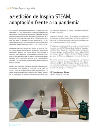 Deusto Ingeniería 22 
365 en Deusto Ingeniería
24
5.ª edición de Inspira STEAM,
adaptación frente a la pandemia
Un curso más, hemos desarrollado Inspira STEAM en las aulas
de Euskadi. Un curso especialmente complicado para todas las
personas que participamos en el programa. Ha estado lleno de
incertidumbre y obstáculos que hemos ido sorteando gracias al
esfuerzo, la ilusión y el buen hacer de las 155 mentoras y men-
tores que llevan su experiencia STEAM a las aulas, y a los 62
centros educativos que nos han abierto las puertas para hacer
las sesiones presenciales con las chicas (1.273) y chicos (1.434).
La palabra que podría definir esta edición es ADAPTACIÓN.
Los centros educativos se han ido adaptado a la normativa
cambiante y, además, han podido acoger a las mentoras y
mentores que trabajan por la igualdad entre hombres y mu-
jeres en ciencia y tecnología. Las mentoras y mentores se han
adaptado a las condiciones del aula, a los confinamientos
parciales, a las circunstancias personales y profesionales que
estaban viviendo.
Estamos muy orgullosas del trabajo realizado, de haber podi-
do continuar con la actividad un curso más. Gracias a ello, las
chicas y chicos en Euskadi conocen mejor las profesiones y a
las/los profesionales en ciencia y tecnología, pueden identifi-
car los estereotipos de género y cuestionarlos y conocen nue-
vos referentes femeninos en ciencia y tecnología (históricos,
actuales y cercanos).
Este curso, donde la ciencia y la tecnología han estado más
presente que nunca en nuestro día a día, hemos podido com-
partir con los jóvenes la importancia de estas áreas para resol-
ver los retos que tenemos como sociedad.
El trabajo que venimos realizando ha tenido su reconocimiento a
través del premio STEAM Euskadi Sariak (Gobierno Vasco), pre-
mio Zirgari Saria (Diputación Foral de Bizkaia), premio a la Exce-
lencia otorgado por la audiencia (Radio Bilbao – Laboral Kutxa)
y la inclusión de Inspira STEAM en la Alianza STEAM – Niñas en
pie de ciencia (Ministerio de Educación y Formación Profesional).
Por último, agradecer a las entidades públicas y privadas que
apoyan el programa: BBK, Diputación Foral de Álava, Diputa-
ción Foral de Bizkaia, Diputación Foral de Gipuzkoa, Ayunta-
miento de Donostia-San Sebastián, Parques Tecnológicos de
Euskadi, EJIE, Debegesa e Innobasque.
M.ª Luz Guenaga Gómez
Deusto LearningLab, Dpto.TIEC
 