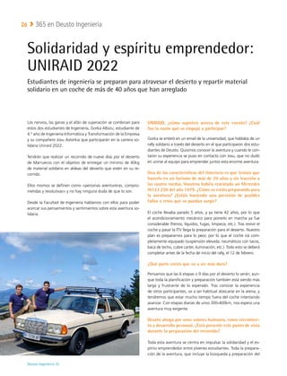Deusto Ingeniería 22 
365 en Deusto Ingeniería
26
Los nervios, las ganas y el afán de superación se combinan para
estos dos estudiantes de Ingeniería, Gorka Albizu, estudiante de
4.º año de Ingeniería Informática y Transformación de la Empresa
y su compañero Josu Astorkia que participarán en la carrera so-
lidaria Uniraid 2022.
Tendrán que realizar un recorrido de nueve días por el desierto
de Marruecos con el objetivo de entregar un mínimo de 40kg
de material solidario en aldeas del desierto que estén en su re-
corrido.
Ellos mismos se definen como «personas aventureras, compro-
metidas y resolutivas» y no hay ninguna duda de que lo son.
Desde la Facultad de Ingeniería hablamos con ellos para poder
acercar sus pensamientos y sentimientos sobre esta aventura so-
lidaria.
UNIRAID, ¿cómo supisteis acerca de este evento? ¿Cuál
fue la razón qué os empujó a participar?
Gorka se enteró en un email de la universidad, que hablaba de un
rally solidario a través del desierto en el que participaron dos estu-
diantes de Deusto. Quisimos conocer la aventura y cuando le con-
taron su experiencia se puso en contacto con Josu, que no dudó
en unirse al equipo para emprender juntos esta enorme aventura.
Una de las características del itinerario es que teníais que
hacerlo en un turismo de más de 20 años y sin tracción a
las cuatro ruedas. Vosotros habéis rescatado un Mercedes
W123 250 del año 1979. ¿Cómo os estáis preparando para
la aventura? ¿Estáis haciendo una previsión de posibles
fallos o retos que os puedan surgir?
El coche llevaba parado 5 años, y ya tiene 42 años, por lo que
el acondicionamiento mecánico para ponerlo en marcha ya fue
considerable (frenos, líquidos, fugas, limpieza, etc.). Tras revivir el
coche y pasar la ITV llega la preparación para el desierto. Nuestro
plan es prepararnos para lo peor, por lo que el coche irá com-
pletamente equipado (suspensión elevada, neumáticos con tacos,
baca de techo, cubre carter, iluminación, etc.). Todo esto se deberá
completar antes de la fecha de inicio del rally, el 12 de febrero.
¿Qué parte creéis que va a ser más dura?
Pensamos que las 6 etapas o 9 días por el desierto lo serán; aun-
que toda la planificación y preparación también está siendo más
larga y frustrante de lo esperado. Tras conocer la experiencia
de otros participantes, va a ser habitual atascarse en la arena, y
tendremos que estar mucho tiempo fuera del coche intentando
avanzar. Con etapas diarias de unos 300-400km, nos espera una
aventura muy exigente.
Deusto aboga por unos valores humanos, como crecimien-
to y desarrollo personal. ¿Está presente este punto de vista
durante la preparación del recorrido?
Toda esta aventura se centra en impulsar la solidaridad y el es-
píritu emprendedor entre jóvenes estudiantes. Toda la prepara-
ción de la aventura, que incluye la búsqueda y preparación del
Solidaridad y espíritu emprendedor:
UNIRAID 2022
Estudiantes de ingeniería se preparan para atravesar el desierto y repartir material
solidario en un coche de más de 40 años que han arreglado
 