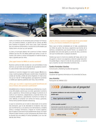 Deusto Ingeniería 22 
365 en Deusto Ingeniería 27
coche, el contacto con las empresas para conseguir la financia-
ción y el material solidario, la gestión de las cuentas de RRSS
para visibilizar el proyecto, entre otras cosas, están haciendo
que nos estemos enfrentando a muchas de las dificultades que
implica tener una start up, por ejemplo.
La clave y el principal objetivo de la aventura es llevar material
solidario que sea útil a las aldeas pobres que vamos a cruzar. En
nuestro caso vamos a centrar la búsqueda en material escolar y
ropa o juguetes para los niños.
¿Qué papel toman las RRSS en vuestra aventura?
Nuestras cuentas de redes sociales van a ser primordiales en esta
aventura, ya que serán las encargadas de que podamos transmi-
tir y documentar todo acerca de la aventura.
Usaremos el canal de instagram de nuestro equipo (@kaktus.ra-
cing) y nuestros propios perfiles para contarlo todo, incluyendo los
canales de YouTube y TikTok de Gorka (DigiZone). En total conta-
mos ya con más de 12.500 seguidores, que esperamos aumenten
a medida que vayamos pudiendo subir más y más contenido.
¿Crees que esa visión o experiencia puede beneficiaros de
cara al futuro, bien personal o profesional?
Indudablemente sí. Estamos teniendo que enfrentarnos a muchí-
simas dificultades y baches que nos están aportando muchísimo
valor y experiencia. Hemos tenido que trabajar muchísimo en el
coche sin ser mecánicos, adaptándonos y haciendo frente a los
constantes problemas y aprendiendo muchísimo en tiempo re-
cord. Además, al contactar con cientos de marcas y personas,
hemos hecho también bastante networking.
Lo que no conocemos aún es todo lo relacionado con la carrera
(de orientación, que no de velocidad) en el desierto. Está claro
que al enfrentarnos a una aventura tan demandante y completa
vamos a conseguir formarnos y mejorar en muchos aspectos;
pero el aspecto social será el que posiblemente tenga una mayor
influencia sobre nosotros, ya que conoceremos de primera mano
la situación de unas aldeas sin tantas facilidades y con una cali-
dad de vida inferior.
¿Qué les diríais a vuestros compañeros/as de la universidad
o a los y las futuras estudiantes de ingeniería?
Pese a que no hemos completado aún el rally, y posiblemente
nos faltan las partes más duras y esperemos que bonitas de la
aventura, consideramos que hacerle frente a un proyecto em-
prendedor real como este aporta un punto de vista y una forma-
ción que le vendría bien a cualquier estudiante.
Tendrás que sacar tú mismo las castañas del fuego, pero en vez
de jugarte tu nota en una asignatura, estará en juego hasta don-
de puedas llegar a mejorar la vida de otras personas; un premio
que a nosotros nos está motivando muchísimo más.
Sandra Fernández Sánchez
Comunicación y Marketing Facultad de Ingeniería
Gorka Albizu
Estudiante de Ingeniería Informática en la Universidad de Deusto
Josu Astorkia
Participante de UNIRAID 2022
https://gofund.me/4e9c5183
kaktus.racing
¡Colabora con el proyecto!
¿Cómo puedes ayudar?
Aportando tu granito de arena en el crowdfunding, patrocinando
al equipo o donando material solidario y escolar.
Si quieres colaborar con esta iniciativa puedes hacerlo
desde aquí:
 