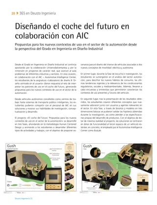 Deusto Ingeniería 22 
365 en Deusto Ingeniería
28
Diseñando el coche del futuro en
colaboración con AIC
Propuestas para los nuevos contextos de uso en el sector de la automoción desde
la perspectiva del Grado en Ingeniería en Diseño Industrial
Desde el Grado en Ingeniería en Diseño Industrial se continúa
apostando por la colaboración Universidad-empresa y por la
inmersión en proyectos de carácter real, que acercan al aula
problemas de diferentes industrias y sectores. En esta ocasión,
en colaboración con el AIC – Automotive Intelligence Center,
los estudiantes de la asignatura «Laboratorio de diseño II: Di-
seño centrado en el usuario» dieron respuesta al reto de inter-
pretar los patrones de uso en el coche del futuro, generando
propuestas para los nuevos contextos de uso en el sector de la
automoción.
Desde vehículos autónomos concebidos como centros de tra-
bajo hasta sistemas de transporte público inteligentes, los es-
tudiantes pudieron compartir con el personal de AIC en sus
soluciones y mostrar sus habilidades de investigación, concep-
tualización y desarrollo.
El proyecto «El coche del futuro: Propuestas para los nuevos
contextos de uso en el sector de la automoción» se desarrolló
en tres fases, ahondando en la metodología Human Centered
Design y animando a los estudiantes a desarrollar diferentes
tipos de actividades y trabajos, con el objetivo de proponer es-
cenarios para el diseño del interior de vehículos asociados a dos
nuevos conceptos de movilidad: eléctrica y autónoma.
En primer lugar, durante la fase de escucha e investigación, los
estudiantes se sumergieron en el análisis del sector automo-
ción, para descifrar los nuevos hábitos de consumo, las últi-
mas tendencias vigentes y la relevancia de los condicionantes
regulatorios, sociales y medioambientales. Además, llevaron a
cabo encuestas y entrevistas que permitieron caracterizar los
contextos de uso presentes y futuros del vehículo.
En segundo lugar, tras la presentación de los resultados obte-
nidos, los estudiantes crearon diferentes conceptos que nue-
vamente valoraron junto con usuarios y agentes relevantes en
el sector. En esta fase, a través de bocetos y modelos en tres
dimensiones básicas se pudieron validar las hipótesis obtenidas
durante la investigación, así como atender a las especificacio-
nes propias del desarrollo de productos. Con el objetivo de do-
tar de máxima realidad al proyecto, las soluciones se centraron
en dotar de funcionalidad al tercer espacio de un vehículo es-
tándar, en concreto, el empleado por el Automotive Intelligence
Center como BusLab.
 