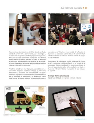 Deusto Ingeniería 22 
365 en Deusto Ingeniería 29
Tras presentar en las instalaciones de AIC las ideas desarrolladas
a través de paneles CUT —Comunicación, Uso y Tecnología—,
los estudiantes recogieron el feedback proporcionado para mo-
dificar sus soluciones y desarrollar la propuesta final. En esta
tercera fase los estudiantes realizaron el diseño en detalle de
las soluciones, el dimensionado y la validación de tecnologías,
así como la realización de material de presentación a través de
imágenes e ilustraciones explicativas.
Por último, como broche final al proyecto, y para dotar de ma-
yor realidad al ejercicio académico realizado, los estudiantes
defendieron sus propuestas ante personal de AIC y los profe-
sores de la asignatura, a través de presentaciones breves en las
que los prototipos, las animaciones y los renderizados fueron
parte esencial del trabajo. Además, los estudiantes pudieron
comprobar en el Virtualware Immersive Lab de la Facultad de
Ingeniería sus propuestas a través del uso de realidad virtual,
introduciéndose en los vehículos diseñados a través de progra-
mas de modelado.
Este proyecto de colaboración entre la Universidad de Deusto
y AIC  –  Automotive Intelligence Center es un ejemplo de la
apuesta por el aprendizaje basado en proyectos, en los que se
fomenta la participación activa de los estudiantes del Grado en
Ingeniería en Diseño Industrial en proyectos de valor real para
la sociedad.
Rodrigo Martínez Rodríguez
Coordinador del Grado en Ingeniería en Diseño Industrial
 