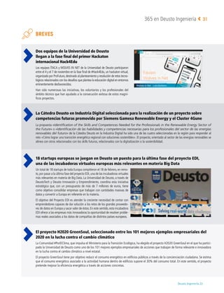 Deusto Ingeniería 22 
365 en Deusto Ingeniería 31
BREVES
Dos equipos de la Universidad de Deusto
llegan a la fase final del primer Hackaton
internacional Hack4Edu
Los equipos ÍTACA y WOLVES IN NET de la Universidad de Deusto participaron
entre el 4 y el 7 de noviembre en la fase final de #Hack4Edu, un hackaton virtual,
organizado por ProFuturo,destinado al planteamiento y resolución de retos tecno-
lógicos relacionados con los desafíos que plantea la educación digital en entornos
eminentemente desfavorecidos.
Han sido numerosas las iniciativas, los voluntarios y los profesionales del
ámbito técnico que han ayudado a la consecución exitosa de estos magní-
ficos proyectos.
La Cátedra Deusto en Industria Digital seleccionada para la realización de un proyecto sobre
competencias futuras promovido por Siemens Gamesa Renewable Energy y el Cluster 4Gune
La propuesta «Identification of the Skills and Competences Needed for the Professionals in the Renewable Energy Sector of
the Future» o «Identificación de las habilidades y competencias necesarias para los profesionales del sector de las energías
renovables del futuro» de la Cátedra Deusto en la Industria Digital ha sido una de las cuatro seleccionadas en la región para responder al
reto «Cómo lograr una transición energética regional con soluciones sostenibles». El proyecto, orientado al sector de las energías renovables se
alinea con otros relacionados con los skills futuros, relacionados con la digitalización o la sostenibilidad.
18 startups europeas se juegan en Deusto un puesto para la última fase del proyecto EDI,
una de las incubadoras virtuales europeas más relevantes en materia Big Data
Un total de 18 startups de toda Europa compitieron el 18 de febrero, en remo-
to,por pasar a la última fase del proyecto EDI,una de las incubadoras virtuales
más relevantes en materia de Big Data. La Universidad de Deusto, a través de
DeustoTech y Deusto Innovación y Emprendimiento, coordina esta iniciativa
estratégica que, con un presupuesto de más de 7 millones de euros, tiene
como objetivo consolidar empresas que trabajan con cantidades masivas de
datos y convertir a Europa en referente en la materia.
El objetivo del Proyecto EDI es atender la creciente necesidad de contar con
emprendedores capaces de dar solución a los retos de los grandes proveedo-
res de datos en Europa y sacar valor de éstos. En este sentido, esta incubadora
EDI ofrece a las empresas más innovadoras la oportunidad de resolver proble-
mas reales asociados a los datos de compañías de distintos países europeos.
El proyecto H2020 GreenSoul, seleccionado entre los 101 mejores ejemplos empresariales del
2020 en la lucha contra el cambio climático
La Comunidad #PorElClima, que impulsa el Ministerio para la Transición Ecológica, ha elegido el proyecto H2020 GreenSoul en el que ha partici-
pado la Universidad de Deusto como uno de los 101 mejores ejemplos empresariales de acciones que trabajan de forma relevante e innovadora
en la lucha contra el cambio climático a nivel estatal.
El proyecto GreenSoul tiene por objetivo reducir el consumo energético en edificios públicos a través de la concienciación ciudadana. Se estima
que el consumo energético asociado a la actividad humana dentro de edificios supone el 30% del consumo total. En este sentido, el proyecto
pretende mejorar la eficiencia energética a través de acciones concretas.
 