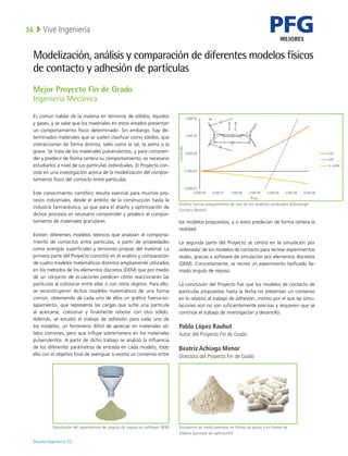 PFG
MEJORES
Deusto Ingeniería 22 
Vive Ingeniería
34
Mejor Proyecto Fin de Grado
Ingeniería Mecánica
Es común hablar de la materia en términos de sólidos, líquidos
y gases, y se sabe que los materiales en estos estados presentan
un comportamiento físico determinado. Sin embargo, hay de-
terminados materiales que se suelen clasificar como sólidos, que
interaccionan de forma distinta, tales como la sal, la arena o la
grava. Se trata de los materiales pulverulentos, y para compren-
der y predecir de forma certera su comportamiento, es necesario
estudiarlos a nivel de sus partículas individuales. El Proyecto con-
siste en una investigación acerca de la modelización del compor-
tamiento físico del contacto entre partículas.
Este conocimiento científico resulta esencial para muchos pro-
cesos industriales, desde el ámbito de la construcción hasta la
industria farmacéutica, ya que para el diseño y optimización de
dichos procesos es necesario comprender y predecir el compor-
tamiento de materiales granulares.
Existen diferentes modelos teóricos que analizan el comporta-
miento de contactos entre partículas, a partir de propiedades
como energías superficiales y tensiones propias del material. La
primera parte del Proyecto consistió en el análisis y comparación
de cuatro modelos matemáticos distintos ampliamente utilizados
en los métodos de los elementos discretos (DEM) que por medio
de un conjunto de ecuaciones predicen cómo reaccionarán las
partículas al colisionar entre ellas o con otros objetos. Para ello,
se reconstruyeron dichos modelos matemáticos de una forma
común, obteniendo de cada uno de ellos un gráfico fuerza-so-
lapamiento, que representa las cargas que sufre una partícula
al acercarse, colisionar y finalmente rebotar con otro sólido.
Además, se estudió el trabajo de adhesión para cada uno de
los modelos, un fenómeno difícil de apreciar en materiales só-
lidos comunes, pero que influye sobremanera en los materiales
pulverulentos. A partir de dicho trabajo se analizó la influencia
de los diferentes parámetros de entrada en cada modelo, todo
ello con el objetivo final de averiguar si existía un consenso entre
los modelos propuestos, y si estos predecían de forma certera la
realidad.
La segunda parte del Proyecto se centró en la simulación por
ordenador de los modelos de contacto para recrear experimentos
reales, gracias a software de simulación por elementos discretos
(DEM). Concretamente, se recreó un experimento tipificado lla-
mado ángulo de reposo.
La conclusión del Proyecto fue que los modelos de contacto de
partículas propuestos hasta la fecha no presentan un consenso
en lo relativo al trabajo de adhesión, motivo por el que las simu-
laciones aún no son suficientemente precisas y requieren que se
continúe el trabajo de investigación y desarrollo.
Pablo López Rauhut
Autor del Proyecto Fin de Grado
Beatriz Achiaga Menor
Directora del Proyecto Fin de Grado
Modelización, análisis y comparación de diferentes modelos físicos
de contacto y adhesión de partículas
Gráfico fuerza-solapamiento de uno de los modelos analizados (Edinburgh
Contact Model)
Simulación del experimento de ángulo de reposo en software DEM Excipiente de medicamentos en forma de polvo y en forma de
píldora (ejemplo de aplicación)
 