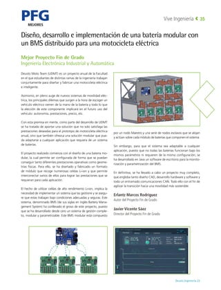 PFG
MEJORES
Deusto Ingeniería 22 
Vive Ingeniería 35
Diseño, desarrollo e implementación de una batería modular con
un BMS distribuido para una motocicleta eléctrica
Deusto Moto Team (UDMT) es un proyecto anual de la Facultad
en el que estudiantes de distintas ramas de la ingeniería trabajan
conjuntamente para diseñar y fabricar una motocicleta eléctrica
e inteligente.
Asimismo, en pleno auge de nuevos sistemas de movilidad eléc-
trica, los principales dilemas que surgen a la hora de escoger un
vehículo eléctrico vienen de la mano de la batería y todo lo que
la elección de este componente implicará en el futuro uso del
vehículo: autonomía, prestaciones, precio, etc.
Con esta premisa en mente, como parte del desarrollo de UDMT
se ha tratado de aportar una solución que no solo satisfaga las
prestaciones deseadas para el prototipo de motocicleta eléctrica
anual, sino que también ofrezca una solución modular que pue-
da adaptarse a cualquier aplicación que requiera de un sistema
de baterías.
El proyecto realizado comienza con el diseño de una batería mo-
dular, la cual permite ser configurada de forma que se puedan
conseguir tanto diferentes prestaciones operativas como geome-
trías físicas. Para ello, se ha diseñado y fabricado un formato
de módulo que recoge numerosas celdas Li-ion y que permite
interconectar varios de ellos para lograr las prestaciones que se
requieran para cada aplicación.
El hecho de utilizar celdas de alto rendimiento Li-ion, implica la
necesidad de implementar un sistema que las gestione y se asegu-
re que estas trabajan bajo condiciones adecuadas y seguras. Este
sistema, denominado BMS (de sus siglas en inglés Battery Mana-
gement System) ha conllevado el groso de este proyecto, puesto
que se ha desarrollado desde cero un sistema de gestión comple-
to, modular y parametrizable. Este BMS modular está compuesto
por un nodo Maestro y una serie de nodos esclavos que se alojan
y actúan sobre cada módulo de baterías que componen el sistema.
Sin embargo, para que el sistema sea adaptable a cualquier
aplicación, puesto que no todas las baterías funcionan bajo los
mismos parámetros ni requieren de la misma configuración; se
ha desarrollado en Java un software de escritorio para la monito-
rización y parametrización del BMS.
En definitiva, se ha llevado a cabo un proyecto muy completo,
que engloba tanto diseño CAD, desarrollo hardware y software y
todo un entramado comunicaciones CAN. Todo ello con el fin de
agilizar la transición hacia una movilidad más sostenible.
Erlantz Marcos Rodríguez
Autor del Proyecto Fin de Grado
Javier Vicente Sáez
Director del Proyecto Fin de Grado
Mejor Proyecto Fin de Grado
Ingeniería Electrónica Industrial y Automática
 