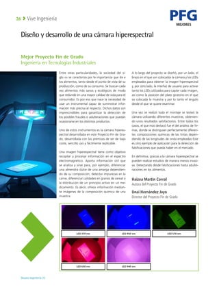 PFG
MEJORES
Deusto Ingeniería 22 
Vive Ingeniería
36
Diseño y desarrollo de una cámara hiperespectral
Entre otras particularidades, la sociedad del si-
glo xxi se caracteriza por la importancia que da a
los alimentos, tanto desde el punto de vista de su
producción, como de su consumo. Se buscan cada
vez alimentos más sanos y ecológicos de modo
que redunde en una mayor calidad de vida para el
consumidor. Es por eso que nace la necesidad de
usar un instrumental capaz de suministrar infor-
mación más precisa al respecto. Dichos datos son
imprescindibles para garantizar la detección de
los posibles fraudes o adulteraciones que puedan
ocasionarse en los distintos productos.
Uno de estos instrumentos es la cámara hiperes-
pectral desarrollada en este Proyecto Fin de Gra-
do, desarrollada con las premisas de ser de bajo
coste, sencillo uso y fácilmente replicable.
Una imagen hiperespectral tiene como objetivo
recopilar y procesar información en el espectro
electromagnético. Aporta información útil que
se analiza y sirve para, por ejemplo, diferenciar
una almendra dulce de una amarga dependien-
do de su composición, detectar impurezas en la
carne, diferenciar calidades en granos de cereal o
la distribución de un principio activo en un me-
dicamento. Es decir, ofrece información median-
te imágenes de la composición química de una
muestra.
A lo largo del proyecto se diseñó, por un lado, el
brazo en el que van colocados la cámara y los LEDs
empleados para obtener la imagen hiperespectral
y, por otro lado, la interfaz de usuario para activar
tanto los LEDs utilizados para captar cada imagen,
así como la posición del plato giratorio en el que
va colocada la muestra y por lo tanto el ángulo
desde el que se quiere examinar.
Una vez se realizó todo el montaje se testeó la
cámara utilizando diferentes muestras, obtenien-
do unos resultados satisfactorios. Entre todos los
casos, el que más destacó fue el del análisis de fir-
mas, donde se distinguían perfectamente diferen-
tes composiciones químicas de las tintas depen-
diendo de las longitudes de onda empleadas Este
es otro ejemplo de aplicación para la detección de
falsificaciones que pueda haber en el mercado.
En definitiva, gracias a la cámara hiperespectral se
pueden realizar estudios de manera menos invasi-
va. Detectando desde falsificaciones hasta adulte-
raciones en los alimentos.
Haizea Martín Corral
Autora del Proyecto Fin de Grado
Unai Hernández Jayo
Director del Proyecto Fin de Grado
Mejor Proyecto Fin de Grado
Ingeniería en Tecnologías Industriales
 