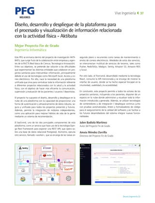 PFG
MEJORES
Deusto Ingeniería 22 
Vive Ingeniería 37
Diseño, desarrollo y despliegue de la plataforma para
el procesado y visualización de información relacionada
con la actividad física - Aktibatu
Mejor Proyecto Fin de Grado
Ingeniería Informática
Este PFG se enmarca dentro del proyecto de investigación AKTI-
BATU, que surge fruto de la colaboración entre empresas y agen-
tes de la RVCTI (Red Vasca de Ciencia, Tecnología e Innovación).
Entre sus objetivos, se pretende dar solución a las dificultades
que experimentan las distintas entidades que colaboran en pro-
yectos sanitarios para intercambiar información, principalmente
debido al uso de tecnologías como Microsoft Excel, Access y co-
rreo electrónico. Por ello, nace la necesidad de una plataforma
unificada que sirva para centralizar toda la información referente
a diferentes proyectos relacionados con la salud y la actividad
física, con el objetivo de hacer más eficiente la comunicación,
supervisión y evaluación de los pacientes / usuarios / deportistas.
El proyecto ha supuesto el diseño, desarrollo y despliegue en la
nube de una plataforma con la capacidad de proporcionar una
forma de autenticación y almacenamiento de datos robusta, se-
gura y unificada para todos los proyectos presentes y futuros.
Además, permite la integración de módulos independientes,
como una aplicación para mejorar hábitos de vida de la gente
mediante un sistema de recomendación.
El back-end, uno de los dos principales componentes de esta
plataforma, corre un servicio que hace uso de la tecnología Djan-
go Rest Framework para exponer una REST API, que opera so-
bre una base de datos relacional Postgresql. Asimismo, ejecuta
otro servicio, llamado «worker», que se encarga de las tareas en
segundo plano o recurrentes como tareas de mantenimiento o
envíos de correos electrónicos. Alrededor de estos dos servicios,
se interconectan multitud de servicios de terceros, tales como
Pusher, RedisToGo, Mailgun, Sentry, Amazon S3, Amazon RDS
y Scout.
Por otro lado, el front-end, desarrollado mediante la tecnología
React, consume la API mencionada y se encarga de mostrar la
interfaz de usuario, donde se ha hecho especial hincapié en la
intuitividad, usabilidad y la accesibilidad.
En conclusión, este proyecto permite a todos los actores de los
proyectos sanitarios, incluyendo a los pacientes, disponer de un
espacio en la nube donde administrar y visualizar toda la infor-
mación introducida y generada. Además, se utilizan tecnologías
de contenedores y de integración / despliegue continuo junto
con pruebas automatizadas, linters y formateadores de código
para el aseguramiento de la calidad del software y así facilitar a
los futuros desarrolladores del sistema integrar nuevas funcio-
nalidades.
Julen Badiola Martínez
Autor del Proyecto Fin de Grado
Amaia Méndez Zorrilla
Directora del Proyecto Fin de Grado
 