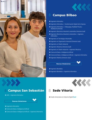 Campus Bilbao
Sede Vitoria
Campus San Sebastián
Nuevas titulaciones
Nuevas titulaciones
3
3 Ingeniería Informática
3
3 Ingeniería Informática + Transformación Digital de la Empresa
3
3 Ingeniería Informática + Videojuegos, Realidad Virtual y
Realidad Aumentada
3
3 Ingeniería Electrónica Industrial y Automática (itinerario dual)
3
3 Ingeniería Electrónica Industrial y Automática + Ingeniería
Informática
3
3 Ingeniería en Tecnologías Industriales
3
3 Ingeniería en Organización Industrial (itinerario dual)
3
3 Ingeniería en Diseño Industrial
3
3 Ingeniería Mecánica (itinerario dual)
3
3 Ingeniería en Diseño Industrial + Ingeniería Mecánica
3
3 Ciencia de Datos e Inteligencia Artificial
3
3 Ciencia de Datos e Inteligencia Artificial + Ingeniería Informática
3
3 Ingeniería Robótica (itinerario dual)
3
3 Grado Universitario en Industria Digital Dual
3
3 ADE + Ingeniería Informática
3
3 Ingeniería Biomédica
3
3 Ingeniería Biomédica + Ingeniería Informática
3
3 Ingeniería Informática
3
3 Ciencia de Datos e Inteligencia Artificial
3
3 Ciencia de Datos e Inteligencia Artificial + Ingeniería Informática
 