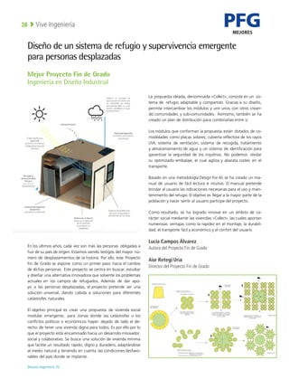 PFG
MEJORES
Deusto Ingeniería 22 
Vive Ingeniería
38
Diseño de un sistema de refugio y supervivencia emergente
para personas desplazadas
En los últimos años, cada vez son más las personas obligadas a
huir de su país de origen. Estamos siendo testigos del mayor nú-
mero de desplazamientos de la historia. Por ello, este Proyecto
Fin de Grado se expone como un primer paso hacia el cambio
de dichas personas. Este proyecto se centra en buscar, estudiar
y diseñar una alternativa innovadora que solvente los problemas
actuales en los campos de refugiados. Además de dar apo-
yo a las personas desplazadas, el proyecto pretende ser una
solución universal, dando cabida a soluciones para diferentes
catástrofes naturales.
El objetivo principal es crear una propuesta de vivienda social
modular emergente, para zonas donde las catástrofes o los
conflictos políticos o económicos hayan dejado de lado el de-
recho de tener una vivienda digna para todos. Es por ello por lo
que el proyecto está encaminado hacia un desarrollo innovador,
social y colaborativo. Se busca una solución de vivienda mínima
que facilite un resultado rápido, digno y duradero, adaptándose
al medio natural y teniendo en cuenta las condiciones desfavo-
rables del país donde se implante.
La propuesta ideada, denominada «Collect», consiste en un sis-
tema de refugio adaptable y compartido. Gracias a su diseño,
permite intercambiar los módulos y unir unos con otros crean-
do comunidades y sub-comunidades. Asimismo, también se ha
creado un plan de distribución para combinarlas entre sí.
Los módulos que conforman la propuesta están dotados de co-
modidades como placas solares, cubierta reflectora de los rayos
UVA, sistema de ventilación, sistema de recogida, tratamiento
y almacenamiento de agua y un sistema de identificación para
garantizar la seguridad de los inquilinos. No podemos olvidar
su optimizado embalaje, el cual agiliza y abarata costes en el
transporte.
Basado en una metodología Design For All, se ha creado un ma-
nual de usuario de fácil lectura e intuitivo. El manual pretende
brindar al usuario las indicaciones necesarias para el uso y man-
tenimiento del refugio. El objetivo es llegar a la mayor parte de la
población y hacer sentir al usuario partícipe del proyecto.
Como resultado, se ha logrado innovar en un ámbito de ca-
rácter social mediante las viviendas «Collect», las cuales aportan
numerosas ventajas como la rapidez en el montaje, la durabili-
dad, el transporte fácil y económico y el confort del usuario.
Lucía Campos Álvarez
Autora del Proyecto Fin de Grado
Aiur Retegi Uria
Director del Proyecto Fin de Grado
Mejor Proyecto Fin de Grado
Ingeniería en Diseño Industrial
 