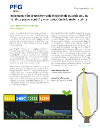 PFG
MEJORES
Deusto Ingeniería 22 
Vive Ingeniería 39
Mejor Proyecto Fin de Grado
Industria Digital
Cada vez son más las empresas industriales que luchan por re-
novarse tecnológicamente: una manera eficaz de seguir desa-
rrollándose en un mundo sumamente competitivo y orientado
a la Industria 4.0. Implantar sistemas tecnológicos punteros
constituye todo un reto de innovación; un desafío que el pa-
sado curso afronté en el contexto del proyecto dual del grado
en Industria Digital.
Tuyper Grupo fue la empresa que me acogió para completar mi
formación. Nacida en los 80, es una de las principales compa-
ñías españolas dedicadas a la fabricación y comercialización de
tubos PVC y PE. En los últimos años, ha encarado una transfor-
mación digital, precipitada por el ingente progreso tecnológico
de la última década. Sin embargo, cuando aterricé en la empre-
sa, todavía eran varios los ámbitos donde la digitalización debía
imponerse a los aún presentes procesos arcaicos.
El departamento TIC detectó cierto descontrol en uno de los
procesos del modelo de producción que supedita las líneas
encargadas de extruir el tubo a la disposición de materia pri-
ma. Esta materia prima se almacena en silos que suministran
la cantidad pertinente en las líneas de extrusión. No obstante,
la ausencia de dispositivos de medición en el silo implicaba
imprecisiones en tanto que el estocaje no era controlado,
cuestión que complicaba la trazabilidad del producto. En base
a esto, tomé la decisión de monitorizar la capacidad del silo
para prevenir errores futuros.
La antigüedad de los silos impedía la instalación de sensores
de carga que representan directamente la capacidad del silo
en kilogramos, motivo por el cual indagué en alternativas de
mercado viables para calcularlo de forma indirecta. Habien-
do seleccionado e instalado el sensor apropiado, dispuse de
un controlador para recibir la señal, recogerla y escalarla en
función de la capacidad máxima del silo, atendiendo a su es-
tructura y a la densidad de la materia prima. El resultado de
esta operación sería almacenado periódicamente en una base
de datos ya que, gracias a esto, se conseguiría comprobar el
estocaje del silo  en un  intervalo de tiempo  concreto. Ade-
más, para una mayor precisión, el cálculo obtenido es enviado
en tiempo real al supervisor y controlador del silo. Para que
todos los datos sean más legibles, hice uso de un software de
monitorización,  donde se  muestran los datos de una forma
clara para que cualquier trabajador con acceso y sin un perfil
técnico pueda conocer el estado del silo.
Borja Romero Martínez
Autor del Proyecto Fin de Grado
Javier Cerro Fernández
Director del Proyecto Fin de Grado
Implementación de un sistema de medición de estocaje en silos
metálicos para el control y monitorización de la materia prima
 