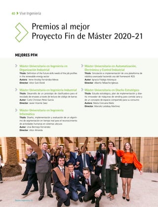 Vive Ingeniería
40
Máster Universitario en Ingeniería en
Organización Industrial
Título: Definition of the future skills needs of the job profiles
in the renewable energy sector
Autora: Irene Arcelay Fernández-Meras
Director: Aitor Goti Elordi
Máster Universitario en Ingeniería Industrial
Título: Desarrollo de un prototipo de clasificadora para el
reciclado de envases a través de lectura de código de barras
Autor: Carlo Christian Pérez García
Director: Javier Vicente Sáez
Máster Universitario en Ingeniería
Informática
Título: Diseño, implementación y evaluación de un algorit-
mo de segmentación en tiempo real para el reconocimiento
de actividades humanas en sistemas ubicuos
Autor: Unai Bermejo Fernández
Director: Aitor Almeida
Máster Universitario en Automatización,
Electrónica y Control Industrial
Título: Simulación e implementación de una plataforma de
robótica avanzada haciendo uso del framework ROS
Autor: Ignacio Fidalgo Astorquia
Director: Alberto Tellaeche Iglesias
Máster Universitario en Diseño Estratégico
Título: Estudio estratégico, plan de implementación y dise-
ño innovador de máquinas de vending para comida sana y
de un concepto de espacio compartido para su consumo
Autora: María Corcuera Nieto
Director: Marcelo Leslabay Martínez
Premios al mejor
Proyecto Fin de Máster 2020-21
MEJORES PFM
Deusto Ingeniería 22 
 