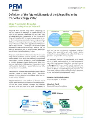PFM
MEJORES
Deusto Ingeniería 22 
Vive Ingeniería 41
Definition of the future skills needs of the job profiles in the
renewable energy sector
The growth of the renewable energy industry is happening at a
swift pace pushed by the emerging of the so-called Industry 4.0 or
fourth industrial revolution at every stage of its value chain. Smart
technologies like Artificial Intelligence (AI), Big Data, the Internet of
Things (IoT), Digital Twin (DT), etc. enable companies within the sec-
tor of renewable energies to drastically improve energy generation,
distribution, and management processes, as well as to increase effi-
ciency. In this sectoral context, where upgraded sustainability stand-
ards also play a vital role, it is necessary to fulfill the human capital
requirements of the imminent technological advances. Only this
way it will be possible to seize the opportunities and development
potential brought by the Digitalization of Industry.
This project aims to determine the current skills of the renewable
energy industry workforce, as well as to predict the upcoming
skill requirements of the sector after undergoing changes linked
to Industry 4.0 transition, by creating a unified database based
on the ESCO database (European classification of Skills, Com-
petences, Qualifications and Occupations) that contains present
and future skills, classified into 3 types of skills: technical skills,
green skills and transversal skills.
The research and database development methodology used for
this project is based on Deusto Digital Industry Chair’s similar
studies on the civil engineering sector, oil  gas sector, food sec-
tor, and machine tool sector.
The generated database is very significant for the sector since it
involves all the information about the sector-related job profiles.
Education and training providers, companies, and universities
have access to the data related to the profile that they want to
work with. The main contribution to the database is the iden-
tification of the future skills for each profile through a detailed
analysis. These addressed skill demands will be the fundamental
part of the next generation training programs.
The outcome of this project has been validated by the publica-
tion of the article titled Definition of the Future Skills Needs of
Job Profiles in the Renewable Energy Sector reporting its findings
on Energies, a high impact scientific journal. Additionally, pro-
ject results have been published in Cluster 4Gune’s webpage, as
part of the Aalborg University’s Megaprojects programme, exe-
cuted thanks to the collaboration among Euskampus, the Cluster
4Gune, and Siemens-Gamesa Renewable Energy.
Irene Arcelay Fernández-Meras
Autora del Proyecto Fin de Máster
Aitor Goti Elordi
Director del Proyecto Fin de Máster
Mejor Proyecto Fin de Máster
Ingeniería en Organización Industrial
 