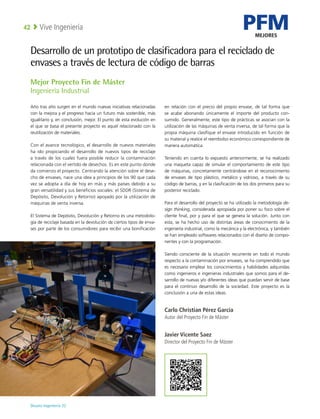 PFM
MEJORES
Deusto Ingeniería 22 
Vive Ingeniería
42
Desarrollo de un prototipo de clasificadora para el reciclado de
envases a través de lectura de código de barras
Año tras año surgen en el mundo nuevas iniciativas relacionadas
con la mejora y el progreso hacia un futuro más sostenible, más
igualitario y, en conclusión, mejor. El punto de esta evolución en
el que se basa el presente proyecto es aquel relacionado con la
reutilización de materiales.
Con el avance tecnológico, el desarrollo de nuevos materiales
ha ido propiciando el desarrollo de nuevos tipos de reciclaje
a través de los cuales fuera posible reducir la contaminación
relacionada con el vertido de desechos. Es en este punto donde
da comienzo el proyecto. Centrando la atención sobre el dese-
cho de envases, nace una idea a principios de los 90 que cada
vez se adopta a día de hoy en más y más países debido a su
gran versatilidad y sus beneficios sociales: el SDDR (Sistema de
Depósito, Devolución y Retorno) apoyado por la utilización de
máquinas de venta inversa.
El Sistema de Depósito, Devolución y Retorno es una metodolo-
gía de reciclaje basada en la devolución de ciertos tipos de enva-
ses por parte de los consumidores para recibir una bonificación
en relación con el precio del propio envase, de tal forma que
se acabe abonando únicamente el importe del producto con-
sumido. Generalmente, este tipo de prácticas se asocian con la
utilización de las máquinas de venta inversa, de tal forma que la
propia máquina clasifique el envase introducido en función de
su material y realice el reembolso económico correspondiente de
manera automática.
Teniendo en cuenta lo expuesto anteriormente, se ha realizado
una maqueta capaz de simular el comportamiento de este tipo
de máquinas, concretamente centrándose en el reconocimiento
de envases de tipo plástico, metálico y vidrioso, a través de su
código de barras, y en la clasificación de los dos primeros para su
posterior reciclado.
Para el desarrollo del proyecto se ha utilizado la metodología de-
sign thinking, considerada apropiada por poner su foco sobre el
cliente final, por y para el que se genera la solución. Junto con
esta, se ha hecho uso de distintas áreas de conocimiento de la
ingeniería industrial, como la mecánica y la electrónica, y también
se han empleado softwares relacionados con el diseño de compo-
nentes y con la programación.
Siendo consciente de la situación recurrente en todo el mundo
respecto a la contaminación por envases, se ha comprendido que
es necesario emplear los conocimientos y habilidades adquiridas
como ingenieros e ingenieras industriales que somos para el de-
sarrollo de nuevas y/o diferentes ideas que puedan servir de base
para el continuo desarrollo de la sociedad. Este proyecto es la
conclusión a una de estas ideas.
Carlo Christian Pérez García
Autor del Proyecto Fin de Máster
Javier Vicente Saez
Director del Proyecto Fin de Máster
Mejor Proyecto Fin de Máster
Ingeniería Industrial
 