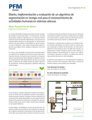 PFM
MEJORES
Deusto Ingeniería 22 
Vive Ingeniería 43
Diseño, implementación y evaluación de un algoritmo de
segmentación en tiempo real para el reconocimiento de
actividades humanas en sistemas ubicuos
En el campo del Ambient Assisted Living (AAL) existe el concepto
de Activities of Daily Living (ADLs). La monitorización de estas
ADLs (asearse, desayunar, ejercitarse, etc.) es clave para medir el
estado funcional de pacientes dependientes como personas de
avanzada edad o personas con discapacidad. Su monitorización
también sirve para detectar enfermedades de manera tempra-
na como el alzhéimer y para realizar intervenciones médicas a
personas que padecen cáncer, diabetes o depresión, entre otras
condiciones.
En el AAL, estas actividades son reconocidas automáticamente
con algoritmos de inteligencia artificial que utilizan datos gene-
rados por sensores. Esto permite que el paciente no tenga que
registrar manualmente las ADLs realizadas. No obstante, recono-
cer automáticamente ADLs desde datos de sensores es una tarea
difícil. La mayoría de los modelos, además de requerir ingeniería
de características, necesitan preprocesar y segmentar adecuada-
mente los datos.
En este proyecto, se diseña y desarrolla un algoritmo de segmen-
tación en tiempo real de actividades humanas monitorizadas a
través de sensores. Además, el proyecto incluye la evaluación y la
comparación del método desarrollado con otros algoritmos de la
literatura. Para realizar la comparativa, se escogen tres conjuntos
de datos públicos que fueron creados monitorizando individuos
en tres hogares diferentes.
En estos hogares, se desplegaron una serie de sensores para mo-
nitorizar las ADLs que las personas iban realizando a lo largo del
día. El algoritmo diseñado en este proyecto trata de detectar des-
de los datos que proveen dichos sensores el momento en el que
un individuo cambia de actividad, de manera que los sistemas de
monitorización puedan reconocer la naturaleza de las actividades
con mayor precisión y puedan utilizar esa información para lan-
zar distintas acciones que mejoren su calidad de vida.
Por ejemplo, si se detecta que una persona ya no dedica el tiem-
po suficiente a alimentarse, se emitiría un aviso a su médico para
que compruebe sus hábitos de alimentación, de modo que se
determine cuanto antes por qué se ha dado esta situación y se
pueda actuar a tiempo. Asimismo, gracias a estos sistemas, es
posible programar recomendaciones al usuario como dedicar
más tiempo a ejercitarse o a dormir, si se detecta que este no
sigue patrones de ejercicio o sueño saludables.
En definitiva, este proyecto es un claro ejemplo de la inteligencia
artificial al servicio de las personas. Sobre todo, al servicio de
nuestros mayores y seres queridos más vulnerables.
Unai Bermejo Fernández
Autor del Proyecto Fin de Máster
Dr. Aitor Almeida Escondrillas
Director del Proyecto Fin de Máster
Mejor Proyecto Fin de Máster
Ingeniería Informática
 