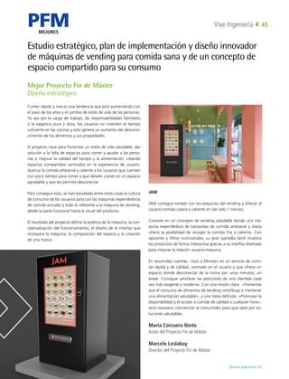 PFM
MEJORES
Deusto Ingeniería 22 
Vive Ingeniería 45
Estudio estratégico, plan de implementación y diseño innovador
de máquinas de vending para comida sana y de un concepto de
espacio compartido para su consumo
Comer rápido y mal es una tendencia que está aumentando con
el paso de los años y el cambio de estilo de vida de las personas.
Ya sea por la carga de trabajo, las responsabilidades familiares
o la vagancia pura y dura, los usuarios no invierten el tiempo
suficiente en las cocinas y esto genera un aumento del descono-
cimiento de los alimentos y sus propiedades.
El proyecto nace para fomentar un estilo de vida saludable, dar
solución a la falta de espacios para comer y ayudar a las perso-
nas a mejorar la calidad del tiempo y la alimentación, creando
espacios compartidos centrados en la experiencia de usuario.
Acercar la comida artesanal y caliente a los usuarios que cuenten
con poco tiempo para comer y que deseen comer en un espacio
agradable y que les permita desconectar.
Para conseguir esto, se han estudiado entre otras cosas la cultura
de consumo de los usuarios para con las máquinas expendedoras
de comida actuales y todo lo referente a la máquina de vending,
desde la parte funcional hasta la visual del producto.
El resultado del proyecto define la estética de la máquina, la con-
ceptualización del funcionamiento, el diseño de la interfaz que
incorpora la máquina, la composición del espacio y la creación
de una marca.
JAM
JAM consigue romper con los prejuicios del vending y ofrecer al
usuario comida casera y caliente en tan solo 1 minuto.
Consiste en un concepto de vending saludable donde una má-
quina expendedora de barquetas de comida artesanal y diaria
ofrece la posibilidad de recoger la comida fría o caliente. Con
opciones y filtros nutricionales, su gran pantalla táctil muestra
los productos de forma interactiva gracias a su interfaz diseñada
para mejorar la relación usuario-máquina.
En resumidas cuentas, «Just a Minute» es un servicio de comi-
da rápida y de calidad, centrado en el usuario y que ofrece un
espacio donde desconectar de la rutina por unos minutos, un
break. Consigue satisfacer las peticiones de una clientela cada
vez más exigente y moderna. Con una misión clara: «Fomentar
que el consumo de alimentos de vending contribuya a mantener
una alimentación saludable», y una tarea definida: «Promover la
disponibilidad y el acceso a comida de calidad a cualquier hora»,
será necesario concienciar al consumidor para que opte por so-
luciones saludables.
María Corcuera Nieto
Autor del Proyecto Fin de Máster
Marcelo Leslabay
Director del Proyecto Fin de Máster
Mejor Proyecto Fin de Máster
Diseño estratégico
 