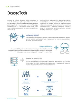 Deusto Ingeniería 22 
Vive Ingeniería
46
DeustoTech
La misión del Instituto Tecnológico Deusto (DeustoTech) es
servir a la sociedad y al tejido empresarial en su transforma-
ción tecnológica y digital, promoviendo actividades de investi-
gación, capacitación y transferencia en materia de Tecnologías
de la Información y la Comunicación, bajo los valores huma-
nistas y de desarrollo sostenible que caracterizan a la Univer-
sidad de Deusto.
DeustoTech centra su actividad en el desarrollo de proyectos,
tanto colaborativos a nivel nacional e internacional, como
concertados con empresas estratégicas. Su actividad gira al-
rededor de tres áreas de conocimiento: inteligencia artificial,
computación ubicua y sistemas de computación, con aplica-
bilidad en cuatro grandes sectores de aplicación: sociedad,
movilidad, sostenibilidad e industria.
Computación ubicua
Es la capacidad de poder conectar prácticamente cualquier dispositivo de nuestra vida
cotidiana a internet, permitiendo que los datos que recogen estos dispositivos de su entorno
(laboral y personal) puedan ser explotados en cualquier momento y lugar.
Sistemas de computación
Se ocupa de la naturaleza y características de la información, de las máquinas físicas que ope-
ran con ella, su estructura y clasificación, su almacenamiento y recuperación de los diversos
procesos a los que puede someterse de forma automatizada.
Inteligencia artificial
Es la capacidad de un sistema para interpretar su entorno a través de datos externos (percibir),
aprender de dichos datos (razonar) y llevar a cabo acciones que maximicen sus posibilidades
de éxito en alguna tarea (resolver).
 