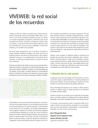 Deusto Ingeniería 22 
Vive Ingeniería 47
«Llegará un día que nuestros recuerdos serán nuestra riqueza»
poeta y dramaturgo francés Paul Géraldy (1885-1983). La me-
moria es una de las principales facultades humanas, nos define
y nos aporta singularidad, recogiendo y reteniendo cada una de
las experiencias vividas: emociones, sensaciones, eventos, ideas
o conceptos. Lo que somos ahora viene determinado por lo que
nos ha tocado vivir y nos hace únicos e irrepetibles, no solo como
individuos, sino también como sociedad.
No existe mayor desesperación que la sensación de perder la
propia identidad. Debemos proteger este tesoro para que la
biografía perdure más allá de la propia persona. Este proyecto
pretende concienciar a la sociedad sobre la importancia de los
recuerdos, no solo para la propia persona, sino para la historia
de los colectivos.
El proceso de deterioro del cerebro humano provoca grandes dificul-
tades para recuperar la información en él almacenada. Basada en esta
idea nace el proyecto VIVEWEB. El proyecto ha sido desarrollado por
tres agentes: Grupo Avalon, Fundación Miranda y la Universidad de
Deusto. El proyecto ha contado con la subvención y el aval por parte
del Gobierno Vasco (GV-EJ), dentro del programa GAITEK y HAZITEK.
Las bondades con las que cuenta esta herramienta son, entre otras,
que sirve como terapia cognitiva, es una actividad de reminiscencia
muy útil y entretenida, es una web de recuerdos. La reminiscencia
es una forma de «ir al recuerdo», de recordar interpretando la
vida de alguien, haciendo una revisión de momentos, episodios
y acontecimientos relevantes en su vida, tal y como lo define el
blog de la Fundación Pasqual Maragall. Además, sirve para que las
personas mayores tengan el ánimo alto. Para ello, la herramienta
genera «grupos de interés», al permitir agrupar los recuerdos por
«categorías» y tener identificados a personas mayores con los mis-
mos recuerdos, permitiendo así una mayor socialización. Por otro
lado, también fomenta la actividad «Intergeneracional» cuando
recurren a pedir ayuda para usar la herramienta y generan «nue-
vas relaciones/complicidades» con gente de otras edades. Gracias
a esta herramienta, las personas son capaces de volcar los grandes
momentos de su vida para que permanezcan accesibles incluso
cuando la propia persona ya no sea capaz de recordarlos. Esto
supone un gran avance en las intervenciones terapéuticas con per-
sonas con Alzheimer u otras demencias al permitirles conservar su
propia identidad.
Además, como sociedad, no debemos olvidar la importancia de
guardar esos recuerdos, esos eventos individuales, para ir constru-
yendo la memoria colectiva. Si algo nos ha enseñado la historia,
es que cada persona tiene su propio relato de los acontecimientos
vividos. Conocer cada punto de vista, cada detalle personal, per-
mite dibujar una imagen más definida de cuanto haya ocurrido,
completando una visión global de nuestro pasado.
Diseño de la red social
Se sabe que el uso de las Tecnologías de la Información y Comuni-
cación (TIC) juega un papel relevante en el estado psicológico de
las personas mayores. Les permite ponerse en contacto con otras
personas, lo que evita la sensación de soledad y alienación.
Para el desarrollo del proyecto se ha creado un diseño simple y
acorde a un público mayor, un diseño que evite, en la medida de
los posible, la brecha digital.
Durante el proceso de co-creación para el desarrollo de esta plata-
forma, se hicieron pruebas con residentes de la Fundación Miranda
(Barakaldo). Allí se pudo comprobar la eficacia del manejo de la red.
En resumen, esta herramienta tiene la importante labor de re-
coger la esencia de cada persona, enraizada en sus recuerdos,
para que éstos permanezcan imperecederos, enriqueciéndose,
enlazados con otras muchas vivencias ajenas.
Ibon Oleagordia Ruiz
Begoña García-Zapirain Soto
Amaia Méndez Zorrilla
Equipo de investigación eVida
VIVEWEB: la red social
de los recuerdos
El objetivo desde el que parte el proyecto es la crea-
ción de un entramado de recuerdos, una red diná-
mica de memoria colectiva, que no funcionará como
un banco de recuerdos, no es un simple cajón en el
que volcar las experiencias personales. La riqueza e
innovación en su diseño reside en la capacidad de
detectar y conectar momentos, lugares o personas
comunes en los recuerdos individuales entretejidos
en su red.
SOCIEDAD
 