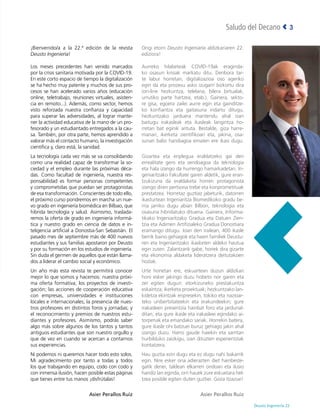 Deusto Ingeniería 22 
3
Saludo del Decano
¡Bienvenido/a a la 22.ª edición de la revista
Deusto Ingeniería!
Los meses precedentes han venido marcados
por la crisis sanitaria motivada por la COVID-19.
En este corto espacio de tiempo la digitalización
se ha hecho muy patente y muchos de sus pro-
cesos se han acelerado varios años (educación
online, teletrabajo, reuniones virtuales, asisten-
cia en remoto...). Además, como sector, hemos
visto reforzada nuestra confianza y capacidad
para superar las adversidades, al lograr mante-
ner la actividad educativa de la mano de un pro-
fesorado y un estudiantado entregados a la cau-
sa. También, por otra parte, hemos aprendido a
valorar más el contacto humano, la investigación
científica y, claro está, la sanidad.
La tecnología cada vez más se va consolidando
como una realidad capaz de transformar la so-
ciedad y el empleo durante las próximas déca-
das. Como facultad de ingeniería, nuestra res-
ponsabilidad es formar personas competentes
y comprometidas que puedan ser protagonistas
de esa transformación. Conscientes de todo ello,
el próximo curso pondremos en marcha un nue-
vo grado en ingeniería biomédica en Bilbao, que
hibrida tecnología y salud. Asimismo, traslada-
remos la oferta de grado en ingeniería informá-
tica y nuestro grado en ciencia de datos e in-
teligencia artificial a Donostia-San Sebastián. El
pasado mes de septiembre más de 400 nuevos
estudiantes y sus familias apostaron por Deusto
y por su formación en los estudios de ingeniería.
Sin duda el germen de aquellos que están llama-
dos a liderar el cambio social y económico.
Un año más esta revista te permitirá conocer
mejor lo que somos y hacemos: nuestra próxi-
ma oferta formativa; los proyectos de investi-
gación; las acciones de cooperación educativa
con empresas, universidades e instituciones
locales e internacionales; la presencia de nues-
tros profesores en distintos foros y jornadas; y
el reconocimiento y premios de nuestros estu-
diantes y profesores. Asimismo, podrás saber
algo más sobre algunos de los tantos y tantos
antiguos estudiantes que son nuestro orgullo y
que de vez en cuando se acercan a contarnos
sus experiencias.
Ni podemos ni queremos hacer todo esto solos.
Mi agradecimiento por tanto a todas y todos
los que trabajando en equipo, codo con codo y
con inmensa ilusión, hacen posible estas páginas
que tienes entre tus manos ¡disfrútalas!
Asier Perallos Ruiz
Ongi etorri Deusto Ingeniaría aldizkariaren 22.
ediziora!
Aurreko hilabeteak COVID-19ak eraginda-
ko osasun krisiak markatu ditu. Denbora tar-
te labur horretan, digitalizazioa oso ageriko
egin da eta prozesu asko izugarri bizkortu dira
(on-line hezkuntza, telelana, bilera birtualak,
urrutiko parte hartzea, etab.). Gainera, sekto-
re gisa, egoera zailei aurre egin eta gainditze-
ko konfiantza eta gaitasuna indartu ditugu,
hezkuntzako jarduera mantendu ahal izan
baitugu irakasleak eta ikasleak langintza ho-
rretan bat eginik arituta. Bestalde, giza harre-
manari, ikerketa zientifikoari eta, jakina, osa-
sunari balio handiagoa ematen ere ikasi dugu.
Gizartea eta enplegua eraldatzeko gai den
errealitate gero eta sendoagoa da teknologia
eta hala izango da hurrengo hamarkadetan. In-
geniaritzako Fakultate garen aldetik, gure eran-
tzukizuna da eraldaketa horren protagonista
izango diren pertsona trebe eta konprometituak
prestatzea. Horretaz guztiaz jabeturik, datorren
ikasturtean Ingeniaritza Biomedikoko gradu be-
rria jarriko dugu abian Bilbon, teknologia eta
osasuna hibridatuko dituena. Gainera, Informa-
tikako Ingeniaritzako Gradua eta Datuen Zien-
tzia eta Adimen Artifizialeko Gradua Donostiara
eramango ditugu. Joan den irailean, 400 ikasle
berrik baino gehiagok eta haien familiek Deustu-
ren eta Ingeniaritzako ikasketen aldeko hautua
egin zuten. Zalantzarik gabe, horiek dira gizarte
eta ekonomia aldaketa lideratzera deitutakoen
hoziak.
Urte honetan ere, eskuartean duzun aldizkari
honi esker jakingo duzu hobeto nor garen eta
zer egiten dugun: etorkizuneko prestakuntza
eskaintza; ikerketa proiektuak; hezkuntzako lan-
kidetza ekintzak enpresekin, tokiko eta nazioar-
teko unibertsitateekin eta erakundeekin; gure
irakasleen presentzia hainbat foro eta jardunal-
ditan; eta gure ikasle eta irakasleei egindako ai-
torpenak eta emandako sariak. Horrekin batera,
gure ikasle ohi batzuei buruz gehiago jakin ahal
izango duzu. Harro gaude haiekin eta sarritan
hurbilduko zaizkigu, izan dituzten esperientziak
kontatzera.
Hau guztia ezin dugu eta ez dugu nahi bakarrik
egin. Nire esker ona adierazten diet hainbeste-
gatik denei, taldean elkarren ondoan eta ilusio
handiz lan eginda, orri hauek zure eskuetara hel-
tzea posible egiten duten guztiei. Goza itzazue!
Asier Perallos Ruiz
 