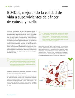 Deusto Ingeniería 22 
Vive Ingeniería
48
BD4QoL, mejorando la calidad de
vida a supervivientes de cáncer
de cabeza y cuello
Una de las consecuencias del cáncer de cabeza y cuello es el
sentimiento de deshumanización que sufren muchos de los su-
pervivientes. Esto viene dado por el gran impacto que pueden
tener las secuelas en la apariencia física, la capacidad de rea-
lizar funciones fisiológicas elementales, el estado psicológico
y la calidad de vida en general. En las últimas décadas, se ha
incrementado el número de supervivientes de este tipo de cán-
ceres, lo que ha aumentado la importancia del seguimiento de
su evolución durante el resto de su vida. Los cánceres de cabeza
y cuello imponen una carga socioeconómica extremadamente
alta en los superviviente comparándolos con otro tipo de tumo-
res, como pueden ser los costes de las morbilidades inducidas
por el tratamiento, la imposibilidad de recuperar el mismo nivel
de actividad laboral que se tenía antes del mismo o discapaci-
dades a corto plazo.
Este hecho viene dado por la dificultad inherente en la captura
de datos relacionados con esos aspectos.
Una manera de poder afrontar este problema es haciendo uso
de las tecnologías de comunicación y los sensores no intrusi-
vos presentes hoy en día en todos los teléfonos móviles. Estos
dispositivos nos acompañan en nuestra vida cotidiana y nos
ofrecen una oportunidad excelente para capturar una gran
cantidad de datos directamente relacionados con la calidad
de vida.
Para ello se combinan datos provenientes de los dispositivos
móviles, los historiales clínicos, información biológica (-omics),
datos socioeconómicos y los resultados informados por los pa-
cientes para crear perfiles personalizados y holísticos de cada
superviviente. El análisis de estos indicadores permitirá la de-
tección de riesgos tempranos y la prevención de secuelas a
largo plazo que pueden devenir a causa del tratamiento.
Los planes de atención a supervivientes actualmente
vigentes se centran principalmente en las condiciones
de salud de los pacientes tratados, mientras que los
determinantes socioeconómicos de la calidad de vida
son habitualmente ignorados.
El objetivo del proyecto H2020 BD4QoL es la mejora
de la calidad de vida de los supervivientes de cánce-
res de cabeza y cuello mediante la monitorización
no intrusiva y la creación de planes de seguimiento
e intervenciones personalizadas que hagan uso de la
inteligencia artificial y el Big Data
SOCIEDAD
 