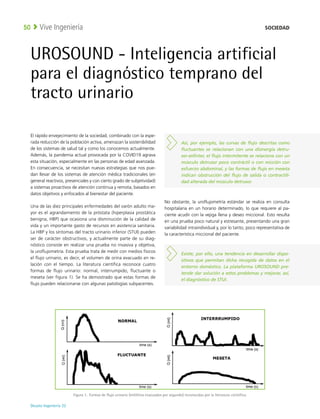 Deusto Ingeniería 22 
Vive Ingeniería
50
UROSOUND - Inteligencia artificial
para el diagnóstico temprano del
tracto urinario
El rápido envejecimiento de la sociedad, combinado con la espe-
rada reducción de la población activa, amenazan la sostenibilidad
de los sistemas de salud tal y como los conocemos actualmente.
Además, la pandemia actual provocada por la COVID19 agrava
esta situación, especialmente en las personas de edad avanzada.
En consecuencia, se necesitan nuevas estrategias que nos pue-
dan llevar de los sistemas de atención médica tradicionales (en
general reactivos, presenciales y con cierto grado de subjetividad)
a sistemas proactivos de atención continua y remota, basados en
datos objetivos y enfocados al bienestar del paciente. 
Una de las diez principales enfermedades del varón adulto ma-
yor es el agrandamiento de la próstata (hiperplasia prostática
benigna, HBP) que ocasiona una disminución de la calidad de
vida y un importante gasto de recursos en asistencia sanitaria.
La HBP y los síntomas del tracto urinario inferior (STUI) pueden
ser de carácter obstructivos, y actualmente parte de su diag-
nóstico consiste en realizar una prueba no invasiva y objetiva,
la uroflujometría. Esta prueba trata de medir con medios físicos
el flujo urinario, es decir, el volumen de orina evacuado en re-
lación con el tiempo. La literatura científica reconoce cuatro
formas de flujo urinario: normal, interrumpido, fluctuante o
meseta (ver figura 1). Se ha demostrado que estas formas de
flujo pueden relacionarse con algunas patologías subyacentes.
No obstante, la uroflujometría estándar se realiza en consulta
hospitalaria en un horario determinado, lo que requiere al pa-
ciente acudir con la vejiga llena y deseo miccional. Esto resulta
en una prueba poco natural y estresante, presentando una gran
variabilidad intraindividual y, por lo tanto, poco representativa de
la característica miccional del paciente.
Figura 1. 
Formas de flujo urinario (mililitros evacuados por segundo) reconocidas por la literatura científica.
Existe, por ello, una tendencia en desarrollar dispo-
sitivos que permitan dicha recogida de datos en el
entorno doméstico. La plataforma UROSOUND pre-
tende dar solución a estos problemas y mejorar, así,
el diagnóstico de STUI.
Así, por ejemplo, las curvas de flujo descritas como
fluctuantes se relacionan con una disinergia detru-
sor-esfínter, el flujo intermitente se relaciona con un
músculo detrusor poco contráctil o con micción con
esfuerzo abdominal, y las formas de flujo en meseta
indican obstrucción del flujo de salida o contractili-
dad alterada del músculo detrusor.
SOCIEDAD
 