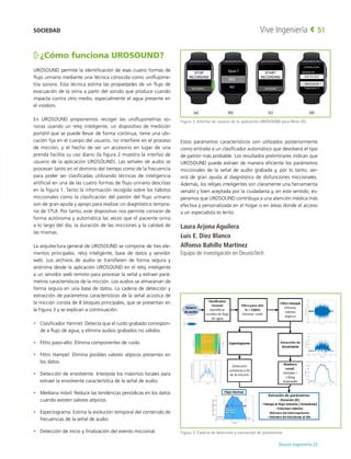 Deusto Ingeniería 22 
Vive Ingeniería 51
¿Cómo funciona UROSOUND?
UROSOUND permite la identificación de esas cuatro formas de
flujo urinario mediante una técnica conocida como uroflujome-
tría sonora. Esta técnica estima las propiedades de un flujo de
evacuación de la orina a partir del sonido que produce cuando
impacta contra otro medio, especialmente el agua presente en
el inodoro.
En UROSOUND proponemos recoger las uroflujometrías so-
noras usando un reloj inteligente, un dispositivo de medición
portátil que se puede llevar de forma continua, tiene una ubi-
cación fija en el cuerpo del usuario, no interfiere en el proceso
de micción, y el hecho de ser un accesorio en lugar de una
prenda facilita su uso diario (la figura 2 muestra la interfaz de
usuario de la aplicación UROSOUND). Las señales de audio se
procesan tanto en el dominio del tiempo como de la frecuencia
para poder ser clasificadas utilizando técnicas de inteligencia
artificial en una de las cuatro formas de flujo urinario descritas
en la figura 1. Tanto la información recogida sobre los hábitos
miccionales como la clasificación del patrón del flujo urinario
son de gran ayuda y apoyo para realizar un diagnóstico tempra-
no de STUI. Por tanto, este dispositivo nos permite conocer de
forma autónoma y automática las veces que el paciente orina
a lo largo del día, la duración de las micciones y la calidad de
las mismas.
La arquitectura general de UROSOUND se compone de tres ele-
mentos principales: reloj inteligente, base de datos y servidor
web. Los archivos de audio se transfieren de forma segura y
anónima desde la aplicación UROSOUND en el reloj inteligente
a un servidor web remoto para procesar la señal y extraer pará-
metros característicos de la micción. Los audios se almacenan de
forma segura en una base de datos. La cadena de detección y
extracción de parámetros característicos de la señal acústica de
la micción consta de 8 bloques principales, que se presentan en
la Figura 3 y se explican a continuación:
•	 Clasificador Yamnet: Detecta que el ruido grabado correspon-
de a flujo de agua, y elimina audios grabados no válidos.
•	 Filtro paso-alto: Elimina componentes de ruido.
•	 Filtro Hampel: Elimina posibles valores atípicos presentes en
los datos.
•	 Detección de envolvente: Interpola los máximos locales para
extraer la envolvente característica de la señal de audio.
•	 Mediana móvil: Reduce las tendencias periódicas en los datos
cuando existen valores atípicos.
•	 Espectograma: Estima la evolución temporal del contenido de
frecuencias de la señal de audio.
•	 Detección de inicio y finalización del evento miccional.
Estos parámetros característicos son utilizados posteriormente
como entrada a un clasificador automático que devolverá el tipo
de patrón más probable. Los resultados preliminares indican que
UROSOUND puede extraer de manera eficiente los parámetros
miccionales de la señal de audio grabada y, por lo tanto, ser-
virá de gran ayuda al diagnóstico de disfunciones miccionales.
Además, los relojes inteligentes son claramente una herramienta
versátil y bien aceptada por la ciudadanía y, en este sentido, es-
peramos que UROSOUND contribuya a una atención médica más
efectiva y personalizada en el hogar o en áreas donde el acceso
a un especialista es lento.
Laura Arjona Aguilera
Luis E. Díez Blanco
Alfonso Bahillo Martínez
Equipo de investigación en DeustoTech
Figura 2. Interfaz de usuario de la aplicación UROSOUND para Wear OS.
Figura 3. Cadena de detección y extracción de parámetros
SOCIEDAD
 