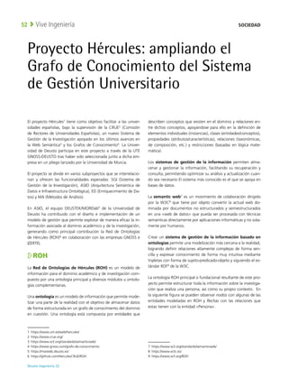 Deusto Ingeniería 22 
Vive Ingeniería
52
Proyecto Hércules: ampliando el
Grafo de Conocimiento del Sistema
de Gestión Universitario
El proyecto Hércules1
tiene como objetivo facilitar a las univer-
sidades españolas, bajo la supervisión de la CRUE2
(Comisión
de Rectores de Universidades Españolas), un nuevo Sistema de
Gestión de la Investigación apoyado en los últimos avances en
la Web Semántica3
y los Grafos de Conocimiento4
. La Univer-
sidad de Deusto participa en este proyecto a través de la UTE
GNOSS-DEUSTO tras haber sido seleccionada junto a dicha em-
presa en un pliego lanzado por la Universidad de Murcia.
El proyecto se divide en varios subproyectos que se interrelacio-
nan y ofrecen las funcionalidades esperadas: SGI (Sistema de
Gestión de la Investigación), ASIO (Arquitectura Semántica de
Datos e Infraestructura Ontológica), ED (Enriquecimiento de Da-
tos) y MA (Métodos de Análisis).
En ASIO, el equipo DEUSTEK/MORElab5
de la Universidad de
Deusto ha contribuido con el diseño e implementación de un
modelo de gestión que permite explotar de manera eficaz la in-
formación asociada al dominio académico y de la investigación,
generando como principal contribución la Red de Ontologías
de Hércules (ROH)6
en colaboración con las empresas GNOSS e
IZERTIS.
ROH
La Red de Ontologías de Hércules (ROH) es un modelo de
información para el dominio académico y de investigación com-
puesto por una ontología principal y diversos módulos u ontolo-
gías complementarias.
Una ontología es un modelo de información que permite mode-
lizar una parte de la realidad con el objetivo de almacenar datos
de forma estructurada en un grafo de conocimiento del dominio
en cuestión. Una ontología está compuesta por entidades que
1 https://www.um.es/web/hercules/
2 https://www.crue.org/
3 https://www.w3.org/standards/semanticweb/
4 https://www.gnoss.com/grafo-de-conocimiento
5 https://morelab.deusto.es/
6 https://github.com/HerculesCRUE/ROH
describen conceptos que existen en el dominio y relaciones en-
tre dichos conceptos, apoyándose para ello en la definición de
elementos individuales (instancias), clases (entidades/conceptos),
propiedades (atributos/características), relaciones (taxonómicas,
de composición, etc.) y restricciones (basadas en lógica mate-
mática).
Los sistemas de gestión de la información permiten alma-
cenar y gestionar la información, facilitando su recuperación y
consulta, permitiendo optimizar su análisis y actualización cuan-
do sea necesario El sistema más conocido es el que se apoya en
bases de datos.
La semantic web7
es un movimiento de colaboración dirigido
por la W3C8
que tiene por objeto convertir la actual web do-
minada por documentos no estructurados y semiestructurados
en una «web de datos» que pueda ser procesada con técnicas
semánticas directamente por aplicaciones informáticas y no sola-
mente por humanos.
Crear un sistema de gestión de la información basado en
ontologías permite una modelización más cercana a la realidad,
logrando definir relaciones altamente complejas de forma sen-
cilla y expresar conocimiento de forma muy intuitiva mediante
tripletas con forma de sujeto-predicado-objeto y siguiendo el es-
tándar RDF9
de la W3C.
La ontología ROH principal o fundacional resultante de este pro-
yecto permite estructurar toda la información sobre la investiga-
ción que realiza una persona, así como su propio contexto. En
la siguiente figura se pueden observar nodos con algunas de las
entidades modeladas en ROH y flechas con las relaciones que
estas tienen con la entidad «Persona».
7 https://www.w3.org/standards/semanticweb/
8 https://www.w3c.es/
9 https://www.w3.org/RDF/
SOCIEDAD
 