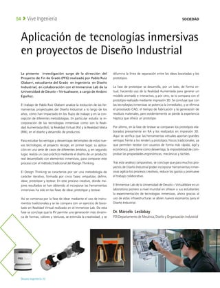 Deusto Ingeniería 22 
Vive Ingeniería
54
Aplicación de tecnologías inmersivas
en proyectos de Diseño Industrial
La presente investigación surge de la dirección del
Proyecto de Fin de Grado (PFG) realizado por Pablo Ruíz
Olabarri, estudiante del Grado en Ingeniería en Diseño
Industrial, en colaboración con el Immersive Lab de la
Universidad de Deusto – Virtualware, a cargo de Andoni
Eguíluz.
El trabajo de Pablo Ruíz Olabarri analiza la evolución de las he-
rramientas proyectuales del Diseño Industrial a lo largo de los
años, cómo han impactado en los flujos de trabajo y en la con-
cepción de diferentes metodologías. En particular estudia la in-
corporación de las tecnologías inmersivas como son la Reali-
dad Aumentada (RA), la Realidad Virtual (RV) y la Realidad Mixta
(RM), en el diseño y desarrollo de productos.
Para estudiar las ventajas y desventajas del empleo de estas nue-
vas tecnologías, el proyecto recoge, en primer lugar, su aplica-
ción en una serie de casos de diferentes ámbitos, y, en segundo
lugar, realiza un caso práctico mediante el diseño de un producto
real desarrollado con elementos inmersivos, para comparar este
proceso con el método tradicional del Design Thinking.
El Design Thinking se caracteriza por ser una metodología de
carácter iterativo, formada por cinco fases: empatizar, definir,
idear, prototipar y testear. En este proceso creativo, donde me-
jores resultados se han obtenido al incorporar las herramientas
inmersivas ha sido en las fases de idear, prototipar y testear.
Así se comienza por la fase de idear mediante el uso de instru-
mentos tradicionales y se las compara con un ejercicio de boce-
tado en Realidad Virtual realizado en el Immersive Lab. De esta
fase se concluye que la RV permite una generación más dinámi-
ca de formas, colores y texturas, se estimula la creatividad, y se
difumina la línea de separación entre las ideas bocetadas y los
prototipos.
La fase de prototipar se desarrolla, por un lado, de forma vir-
tual, haciendo uso de la Realidad Aumentada para generar un
modelo animado e interactivo, y por otro, se lo compara con el
prototipo realizado mediante impresión 3D. Se concluye que con
las tecnologías inmersivas se potencia la inmediatez, y se elimina
el procesado CAD, el tiempo de fabricación y la generación de
residuos materiales, pero evidentemente se pierde la experiencia
háptica que ofrece un prototipo.
Por último, en la fase de testear se comparan los prototipos ela-
borados previamente en RA y los realizados en impresión 3D.
Aquí se verifica que las herramientas virtuales aportan grandes
ventajas frente a los renders y prototipos físicos tradicionales, ya
que permiten testear con usuarios de forma más rápida, ágil y
económica, pero tiene como desventaja, la imposibilidad de com-
probar las propiedades ergonómicas, mecánicas y táctiles.
Tras este análisis comparativo, se concluye que para muchos pro-
yectos de Diseño Industrial poder incorporar herramientas inmer-
sivas agiliza los procesos creativos, reduce los gastos y promueve
el trabajo colaborativo.
El Immersive Lab de la Universidad de Deusto – VirtualWare es un
laboratorio pionero a nivel mundial en ofrecer a sus estudiantes
la experimentación de tecnologías inmersivas, ahora gracias al
uso de estas infraestructuras se abren nuevos escenarios para el
Diseño Industrial.
Dr. Marcelo Leslabay
PDI Departamento de Mecánica, Diseño y Organización Industrial
SOCIEDAD
 