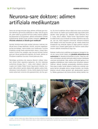 Deusto Ingeniería 22 
Vive Ingeniería
56
Neurona-sare doktore: adimen
artifiziala medikuntzan
Geroz eta sarriago entzuten dugu adimen artifiziala gure bizi-
tzen elementu garrantzitsu bilakatzen ari dela, hala eta guztiz
ere, azken aldian gu guztiok harrituta uzteko moduko galdera
bat plazaratzen ari da gizartean, adimen artifizialaren aurkako
eszeptikoenak dardara bizian jartzeko modukoa: adimen ar-
tifizialak ordezkatu al ditzake gure medikuak?
Hainbat ikerketa lanek diote zenbait alorretan makinak me-
dikuak baino finago dabiltzala. Aitzitik, korronte negatiboa-
go bat ere badago, makina batek inoiz medikuaren funtzioa
errepikatu ezingo duela azpimarratzen duena. Urteak dara-
matzan tira-bira hau areagotu egin da gure bizitzak hankaz
gora jarri dituen pandemiak eraginda, eta honek, adimen ar-
tifizialaren erabilerari buruzko iritziak polarizatu ditu.
Teknologia aurreratua eta osasuna elkarren ondoan koka-
tzen dituen lehen aipamena egitearren, Da Vinci doktorea
aurkeztuko dizuegu (ikus 1. irudia, ezker aldean), robot ki-
rurgiko ezin hobea. Robot honen laguntzaren bitartez ziru-
jauek albo-ondorio gutxiko ebakuntzak egiteko aukera dute,
zehaztasun maila altuarekin. Arrisku txikiko ebakuntza hauek
osatze azkarraren sinonimo dira gaixoarentzat, eta hau guz-
tia, Da Vincik erabiltzen dituen ebakuntza tresna aurreratuei
esker lortzen da. Badira gure profesionalak laguntzeko prest
dauden robot gehiago ere, adibidez: R2D2 doktorea (ikus
2. irudia, eskuin aldean). Robot honen laguntzarekin begi-
ko ebakuntzak inoiz ez bezala burutzeko ahalmena eskuratu
da, izan ere, R2D2 begiaren erretinatik milimetro-milarena
duen begiko mintz bat erauzteko gai da. Halako ebakuntza
konplexuak eta zehatzak egitea ez dago gizakion eskutan,
inondik inora. Dudarik gabe gizaki eta makinen arteko elkar-
lanaren adibide arrakastatsua dugu hau.
Robotak medikuntzan erabiltzea aurrerapauso ikaragarria iza-
nik ere, tresna horiek hobetu eta jokabide adimenduna eta
autonomoa lor dezatela da benetako erronka. Traba hau adi-
men artifizialaren alorreko teknikak erabiliz konpon daitekeela
uste dute zientzialariek. Hala, adimen artifizialak gaitasun mu-
gagabea ahalbidetuko lioke medikuntzan diharduen edozein
makinari, datuak masiboki prozesatzeko ahalmena emanez.
Datu-base erraldoi horiek baliatuz medikuntza sistemek eza-
gutza berriak etengabe eskura izango lituzkete; eta honela,
gizakion eskutik kanpo geratzen den abiadurarekin gaurko-
tu. Milaka gaixotasun eta historia kliniko zehatz-mehatz me-
1. Irudia:   Da Vinci robota ezker aldean: Robot hau hiru beso artikulatuz hornitua dago eta erabiltzen duen teknologia aurreratuari esker oso ebakuntza zehatzak
egiteko gai da. Iturria: [1]. R2D2 robota eskuin aldean, irudian robot honen laguntzarekin egindako begi ebakuntza ikus daiteke. Iturria: [2].
ADIMEN ARTIFIZIALA
 