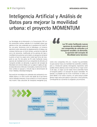 Deusto Ingeniería 22 
Vive Ingeniería
58
Inteligencia Artificial y Análisis de
Datos para mejorar la movilidad
urbana: el proyecto MOMENTUM
Las Tecnologías de la Información y la Comunicación (TIC) es-
tán provocando cambios radicales en la movilidad urbana que
además se han visto acelerados por la pandemia de Covid-19.
Por una parte, fenómenos como el teletrabajo y el comercio
electrónico están reduciendo los desplazamientos al trabajo y las
compras mientras que, al mismo tiempo, aumentan los viajes de
ocio y de mercancías, modificando así los patrones de viaje o
movilidad de las personas tanto desde una perspectiva temporal
(cuándo se hacen los viajes) como modal (qué forma de trans-
porte se usa). Por otra parte, las TIC están facilitando nuevas
opciones de movilidad como el uso compartido de vehículos y el
transporte sensible a la demanda, la aparición del concepto de
Movilidad como Servicio (MaaS, por sus siglas en inglés) y el rápi-
do desarrollo de los Vehículos Conectados y Autónomos (VCAs).
Estos cambios se agrupan a menudo bajo la denominación de
Smart Mobility o Movilidad Inteligente.
Esta evolución tecnológica tan acelerada está cambiando la mo-
vilidad urbana a un ritmo mucho más rápido de lo que hemos
visto en décadas anteriores, lo que conduce a un futuro cada vez
más incierto. Estas soluciones de transporte emergentes (p.ej.
coche o bici- compartida, VCA, etc. ) resultan muy prometedo-
ras para avanzar hacia una movilidad más sostenible y resiliente,
pero su introducción plantea interrogantes importantes sobre
posibles efectos adversos como la inducción de un mayor núme-
ro de viajes, un mayor uso de modos menos sostenibles frente
al transporte público o la exclusión de grupos vulnerables. Por
ejemplo, es probable que los VCAs incrementen el tráfico, en
parte debido a los nuevos usuarios y en parte porque pueden
generar viajes vacíos para aparcar o para servir a otras personas,
contribuyendo así a aumentar la congestión y las emisiones.
INTELIGENCIA ARTIFICIAL
Las TIC están facilitando nuevas
opciones de movilidad como el
uso compartido de vehículos y el
transporte sensible a la demanda,
la aparición del concepto de
Movilidad como Servicio»
 