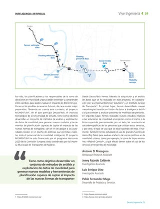 Deusto Ingeniería 22 
Vive Ingeniería 59
Por ello, los planificadores y los responsables de la toma de
decisiones en movilidad urbana deben entender y comprender
estos cambios para poder evaluar el impacto de diferentes po-
líticas en los posibles escenarios futuros, de cara a estar mejor
preparados. Teniendo en cuenta este contexto, el proyecto
MOMENTUM1
, en el que participa DeustoTech, el instituto
tecnológico de la Universidad de Deusto, tiene como objetivo
desarrollar un conjunto de métodos de análisis y explotación
de datos de movilidad para generar nuevos modelos y herra-
mientas de planificación capaces de captar el impacto de las
nuevas formas de transporte, con el fin de apoyar a las auto-
ridades locales en el diseño de políticas que permitan explo-
tar todo el potencial de la movilidad inteligente. El proyecto
MOMENTUM ha sido financiado por el programa Horizonte
2020 de la Comisión Europea y está coordinado por la Empre-
sa Municipal de Transportes de Madrid.
1 https://h2020-momentum.eu/
Desde DeustoTech hemos liderado la adquisición y el análisis
de datos que se ha realizado en este proyecto, en colabora-
ción con la empresa Nommon Solutions2
y el Instituto Griego
de Transporte3
. En primer lugar, hemos desarrollado nuevas
metodologías basadas en fusión de datos e Inteligencia Artifi-
cial para extraer y analizar patrones de movilidad de personas.
En segundo lugar, hemos realizado nuevos estudios relativos
a las soluciones de movilidad emergentes como el coche o la
bici-compartida, para entender, por un lado, las características
sociodemográficas de las personas que utilizan estos servicios,
y por otro, el tipo de uso que se está haciendo de ellos. Final-
mente, también hemos estudiado el uso de grandes fuentes de
datos (Big Data) para evaluar el efecto de ciertas políticas en la
movilidad urbana, como por ejemplo, la zona de bajas emisio-
nes «Madrid Central», y qué efecto tienen sobre el uso de los
servicios emergentes de movilidad.
Antonio D. Masegosa
Ikerbasque Research Associate
Jenny Fajardo Calderín
Investigadora Asociada
Luis Enrique Díez
Investigador Asociado
Pablo Fernandez Muga
Desarrollo de Producto y Servicios
2 https://www.nommon.es/es/
3 https://www.imet.gr/index.php/en/
INTELIGENCIA ARTIFICIAL
Tiene como objetivo desarrollar un
conjunto de métodos de análisis y
explotación de datos de movilidad para
generar nuevos modelos y herramientas de
planificación capaces de captar el impacto
de las nuevas formas de transporte»
 