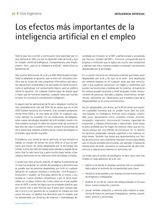 Deusto Ingeniería 22 
Vive Ingeniería
60
Los efectos más importantes de la
inteligencia artificial en el empleo
Todo lo que voy a escribir a continuación está soportado por mi
tesis doctoral en DBS a la que he dedicado miles de horas y que
he titulado «Artificial Intelligence, Competitiveness and Emplo-
yment». Pero, ¿qué es la inteligencia artificial?, desde ahora la
llamaremos IA.
Hay muchas definiciones de la IA y la RAE (Real Academia Espa-
ñola) ha adoptado la siguiente, que no está mal: «Disciplina cien-
tífica que se ocupa de crear programas informáticos que ejecu-
tan operaciones comparables a las que realiza la mente humana,
como el aprendizaje o el razonamiento lógico» pero yo prefiero
utilizar la siguiente: «Es cualquier sistema capaz de realizar igual
o mejor que los humanos expertos, cualquier tarea que cuando
la hacen los humanos la consideramos inteligente».
Es seguro que las aplicaciones de IA van a desplazar muchas ta-
reas, probablemente más del 50% de las tareas que en el año
2020 todavía hacíamos los humanos. Esto sucederá progresiva-
mente entre 2020 y no más tarde de 2030. En cualquier caso,
como siempre ha sucedido con las revoluciones tecnológicas,
estas nuevas tecnologías alrededor de la IA también crearán mu-
chos empleos (aunque no todos los autores están de acuerdo en
que esta vez vaya a suceder lo mismo, porque el porcentaje de
tecno pesimistas respecto al efecto de las nuevas tecnologías en
el empleo sigue siendo muy alto).
El problema, aun siendo yo tecno optimista, es que siempre ha
habido un margen de tiempo de varios años en el que las per-
sonas que hacían las tareas desplazadas por la tecnología han
sufrido mucho por falta de trabajo (paro elevado) y bajada de sa-
larios. Este ha sido hasta hoy, y para muchos sigue siendo, el pa-
radigma dominante en las relaciones entre tecnología y empleo.
Cuando tuve claro el punto anterior, el objetivo fundamental de
mi tesis fue proponer un cambio de paradigma y demostrar que
es posible que las personas desplazadas por la IA en cualquier
aplicación en cualquier empresa o institución —E+I (Empresa +
Institución)— pueden ser formadas dentro de la misma y reu-
bicadas en nuevos empleos competitivos, y por lo tanto soste-
nibles, en un plazo máximo de 2 años, plazo en el que pueden
estar en ERTE o similar (es lógico que las entidades públicas apo-
yen mucho más a esta fórmula que al paro) pero siempre liga-
das a la E+I y con garantía de no quedarse sin trabajo por esta
causa. Así pues, mi objetivo fue demostrar que mi modelo, que
he representado con Dinámica de Sistemas —metodología de-
sarrollada por Forrester en el MIT y perfeccionada y actualizada
por Sterman, también del MIT—, funciona, consiguiendo que la
empresa o institución que lo aplica sea mucho más competitiva
y además cree más y mejores empleos incluyendo a las personas
desplazadas por la tecnología.
En un primer momento es interesante entender qué tareas serán
desplazables por la IA y las que no lo serán. Será desplazada
por sistemas basados en IA cualquier tarea que está estructu-
rada o que podemos estructurar con reglas y condiciones que
pueden ser reconocidas y medidas por los sistemas. Actualmente
los sistemas pueden reconocer y medir lenguajes, ruidos, recono-
cimiento de personas, animales y objetos, movimientos, tempe-
raturas, volúmenes, etc. Observamos que la palabra clave de la
desplazabilidad no es rutina sino estructura.
No son desplazables, por ahora, por la IA las tareas que requie-
ren cualidades humanas que no pueden hacer bien los siste-
mas basados en Inteligencia Artificial como empatía, creativi-
dad, juicio, pensamiento crítico, sintetizar, innovar, intuición,
compasión, inspiración, comunicación humana, capacidad de
emprender y trabajos emocionales y relacionales. Estas tareas
es poco probable que las hagan los sistemas mejor que los hu-
manos porque son muy difíciles de estructurar. En mi opinión
las personas preparadas siempre superarán a los sistemas en
estas tareas. También hay tareas que aparentemente son fáci-
les de estructurar, pero realmente requieren tantas capacidades
que no resulta rentable estructurarlas, por ejemplo: Limpieza de
habitaciones de hotel, camareros en restaurantes de alto nivel,
servicios y reparaciones diversas en domicilios, etc.
Las claves para el cambio de paradigma, es decir, para crear más
empleo en cada aplicación de la IA, son:
•	 Aplicar la IA donde la empresa aumente más su competitivi-
dad y aplicar el aumento de competitividad para crecer
•	 Hacerlo lo antes posible y con el apoyo (incluso el entusiasmo)
de dirigentes y trabajadores
•	 Acelerar el uso de las nuevas tecnologías basadas en IA para
lanzar nuevos productos y servicios
•	 Lanzar también productos y servicios para mejorar la expe-
riencia de todos los partícipes (trabajadores, clientes, provee-
dores, entorno y accionistas)
INTELIGENCIA ARTIFICIAL
 