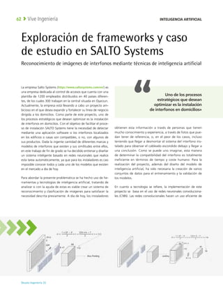 Deusto Ingeniería 22 
Vive Ingeniería
62
Exploración de frameworks y caso
de estudio en SALTO Systems
Reconocimiento de imágenes de interfonos mediante técnicas de inteligencia artificial
La empresa Salto Systems (https://www.saltosystems.com/en/) es
una empresa dedicada al control de accesos que cuenta con una
plantilla de 1200 empleados distribuidos en 40 países diferen-
tes, de los cuales 300 trabajan en la central situada en Oyarzun.
Actualmente, la empresa está llevando a cabo un proyecto am-
bicioso en el que desea expandir y fortalecer su línea de negocio
dirigida a los domicilios. Como parte de este proyecto, uno de
los procesos estratégicos que desean optimizar es la instalación
de interfonos en domicilios. Con el objetivo de facilitar el proce-
so de instalación SALTO Systems tiene la necesidad de detectar
mediante una aplicación software si los interfonos localizados
en los edificios o casas son compatibles, o no, con algunos de
sus productos. Dada la ingente cantidad de diferentes marcas y
modelos de interfonos que existen y sus similitudes entre ellos,
en este trabajo de fin de grado se ha decidido entrenar y diseñar
un sistema inteligente basado en redes neuronales que realice
esta tarea automáticamente, ya que para los instaladores es casi
imposible conocer todos y cada uno de los modelos que existen
en el mercado a día de hoy.
Para abordar la presente problemática se ha hecho uso de he-
rramientas y tecnologías de inteligencia artificial, tratando de
analizar si con la ayuda de estas es viable crear un sistema de
reconocimiento y clasificación de imágenes para satisfacer la
necesidad descrita previamente. A día de hoy, los instaladores
obtienen esta información a través de personas que tienen
mucho conocimiento y experiencia, a través de fotos que pue-
dan tener de referencia, o, en el peor de los casos, incluso
teniendo que llegar a desmontar el sistema del interfono ins-
talado para observar el cableado escondido debajo y llegar a
una conclusión. Como se puede uno imaginar, esta manera
de determinar la compatibilidad del interfono es totalmente
ineficiente en términos de tiempo y coste humano. Para la
realización del proyecto, además del diseño del modelo de
inteligencia artificial, ha sido necesaria la creación de varios
conjuntos de datos para el entrenamiento y la validación de
los modelos.
En cuanto a tecnología se refiere, la implementación de este
proyecto se basa en el uso de redes neuronales convoluciona-
les (CNN). Las redes convolucionales hacen un uso eficiente de
INTELIGENCIA ARTIFICIAL
Uno de los procesos
estratégicos que desean
optimizar es la instalación
de interfonos en domicilios»
 