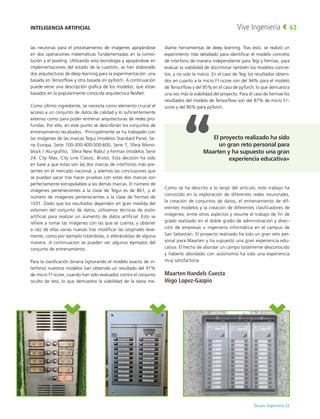 Deusto Ingeniería 22 
Vive Ingeniería 63
las neuronas para el procesamiento de imágenes apoyándose
en dos operaciones matemáticas fundamentadas en la convo-
lución y el pooling. Utilizando esta tecnología y apoyándose en
implementaciones del estado de la cuestión, se han elaborado
dos arquitecturas de deep learning para la experimentación: una
basada en Tensorflow y otra basada en pyTorch. A continuación
puede verse una descripción gráfica de los modelos, que están
basados en la popularmente conocida arquitectura ResNet.
Como último ingrediente, se necesita como elemento crucial el
acceso a un conjunto de datos de calidad y lo suficientemente
extenso como para poder entrenar arquitecturas de redes pro-
fundas. Por ello, en este punto se describirán los conjuntos de
entrenamiento recabados. Principalmente se ha trabajado con
las imágenes de las marcas Tegui (modelos Standard Panel, Se-
rie Europa, Serie 100-300-400-500-600, Serie 7, Sfera Mono-
block / Alu-grafito, Sfera New Robu) y Fermax (modelos Serie
24, City Max, City Line Classic, Bruto). Esta decisión ha sido
en base a que estas son las dos marcas de interfonos más pre-
sentes en el mercado nacional, y además las conclusiones que
se puedan sacar tras hacer pruebas con estas dos marcas son
perfectamente extrapolables a las demás marcas. El número de
imágenes pertenecientes a la clase de Tegui es de 861, y el
número de imágenes pertenecientes a la clase de Fermax de
1031. Dado que los resultados dependen en gran medida del
volumen del conjunto de datos, utilizamos técnicas de visión
artificial para realizar un aumento de datos artificial. Esto se
refiere a tomar las imágenes con las que se cuenta, y obtener
a raíz de ellas varias nuevas tras modificar las originales leve-
mente, como por ejemplo rotándolas, o alterándolas de alguna
manera. A continuación se pueden ver algunos ejemplos del
conjunto de entrenamiento.
Para la clasificación binaria (ignorando el modelo exacto de in-
terfono) nuestros modelos han obtenido un resultado del 91%
de micro f1-score, cuando han sido evaluados contra el conjunto
oculto de test, lo que demuestra la viabilidad de la tarea me-
diante herramientas de deep learning. Tras esto, se realizó un
experimento más detallado para identificar el modelo concreto
de interfono de manera independiente para Tegi y Fermax, para
evaluar la viabilidad de discriminar también los modelos concre-
tos, y no solo la marca. En el caso de Tegi los resultados obteni-
dos en cuanto a la micro F1-score son del 94% para el modelo
de Tensorflow y del 95% en el caso de pyTorch, lo que demuestra
una vez más la viabilidad del proyecto. Para el caso de Fermax los
resultados del modelo de Tensorflow son del 87% de micro F1-
score y del 90% para pyTorch.
Como se ha descrito a lo largo del artículo, este trabajo ha
consistido en la exploración de diferentes redes neuronales,
la creación de conjuntos de datos, el entrenamiento de dif-
erentes modelos y la creación de diferentes clasificadores de
imágenes, entre otros aspectos y resume el trabajo de fin de
grado realizado en el doble grado de administración y direc-
ción de empresas + ingeniería informática en el campus de
San Sebastián. El proyecto realizado ha sido un gran reto per-
sonal para Maarten y ha supuesto una gran experiencia edu-
cativa. El hecho de abordar un campo totalmente desconocido
y haberlo abordado con autonomía ha sido una experiencia
muy satisfactoria.
Maarten Handels Cuesta
Iñigo Lopez-Gazpio
INTELIGENCIA ARTIFICIAL
El proyecto realizado ha sido
un gran reto personal para
Maarten y ha supuesto una gran
experiencia educativa»
 