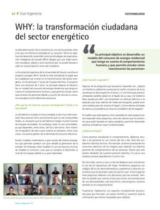 Deusto Ingeniería 22 
Vive Ingeniería
64
WHY: la transformación ciudadana
del sector energético
La descarbonización de la economía es uno de los grandes retos
a los que se enfrenta la sociedad en su conjunto. Tanto los obje-
tivos de desarrollo sostenible como las estrategias de especializa-
ción inteligente de Euskadi (RIS3) abogan por una triple transi-
ción (ecológica, digital y socio-sanitaria) que no puede llevarse a
cabo sin la participación activa del ciudadano. 
La Facultad de Ingeniería de la Universidad de Deusto coordina el
proyecto europeo WHY, donde se está estudiando el papel que
los ciudadanos van a tener en la transformación del sector ener-
gético. En él participan 7 socios de 5 países distintos. El proyecto
tiene una duración de 3 años. Su principal objetivo es desarro-
llar un modelo del consumo de energía residencial que tenga en
cuenta el comportamiento humano y que permita simular cómo
reaccionarían las personas (desde un punto de vista de su consu-
mo energético) ante diferentes escenarios.
¿Por qué ha de hacerse vuestra investigación? ¿Cuál es la
necesidad?
La red eléctrica europea es muy compleja y está muy interconec-
tada. Para avanzar hacia una economía que no use combustibles
fósiles, es necesario que la red eléctrica integre muchas fuentes
de energías renovables. Sin embargo, estas no son controlables,
ya que dependen, entre otros, del sol y del viento. Para mante-
ner el equilibrio de este nuevo sistema es necesario, entre otras
cosas, una buena gestión de la demanda (el consumo eléctrico).
Existen modelos matemáticos a gran escala del sistema energé-
tico que permiten predecir con gran detalle la generación de la
energía. Sin embargo, estos modelos no son tan buenos a la hora
de modelar el consumo, cosa que se complica al descender al
nivel de los hogares debido a su gran diversidad.
¿Qué buscáis responder?
Algunas de las preguntas que buscamos responder son: ¿dejaría
una familia la calefacción puesta por la noche si el precio de la luz
aumentara (o disminuyera) en X euros? ¿Y si lo hiciera por tramos?
¿Instalarían paneles solares en el tejado de su casa si el Gobierno
diera ayudas por ello? ¿Se comprarían un vehículo eléctrico si se
explicase que este, además de medio de transporte, puede servir
como batería para dar servicio al hogar? ¿Cómo afectan el estado
de alarma y la pandemia al consumo energético de los hogares?
El modelo que obtengamos como resultado en este proyecto po-
drá responder estas preguntas, será más robusto que los existen-
tes (que están basados en datos pasados) y permitirá desarrollar
políticas energéticas mejor fundamentadas.
¿Cómo se hace?
Como estamos estudiando el comportamiento, debemos estu-
diar a las personas en sus rutinas del día a día. Para ello em-
pleamos distintas técnicas. Por ejemplo, estamos procesando los
consumos eléctricos de los hogares para detectar los distintos
patrones de comportamiento de las personas. Parece que solo
existen alrededor de cuarenta patrones distintos, lo cual es una
sorpresa porque esperábamos muchos más.
Por otro lado, vamos a usar un bot de Telegram para monitorizar
el uso de los dispositivos del hogar. Pondremos pegatinas con
códigos QR en los electrodomésticos y pediremos a distintos vo-
luntarios que los escaneen cada vez que los usen. El bot luego les
hará preguntas relativas a las decisiones que han tomado. Tam-
bién es posible que usemos el bot para enviar recomendaciones
de uso personalizadas y de esta forma intervengamos nosotros
también en el comportamiento.
Finalmente, hablaremos con expertos mundialmente reconoci-
dos para que formulen una teoría científica y usaremos toda la
información que hemos recopilado para validarla.
Foto de familia del lanzamiento del proyecto WHY (septiembre de 2020).
SOSTENIBILIDAD
Su principal objetivo es desarrollar un
modelo del consumo de energía residencial
que tenga en cuenta el comportamiento
humano y que permita simular cómo
reaccionarían las personas»
 