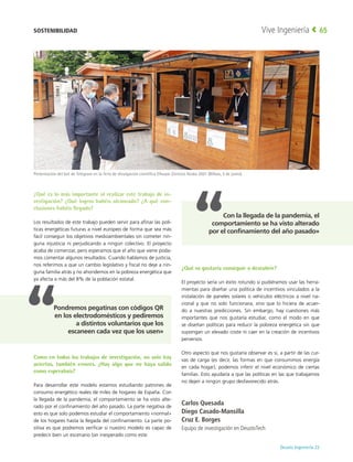 Deusto Ingeniería 22 
Vive Ingeniería 65
¿Qué es lo más importante al realizar este trabajo de in-
vestigación? ¿Qué logros habéis alcanzado? ¿A qué con-
clusiones habéis llegado?
Los resultados de este trabajo pueden servir para afinar las polí-
ticas energéticas futuras a nivel europeo de forma que sea más
fácil conseguir los objetivos medioambientales sin cometer nin-
guna injusticia ni perjudicando a ningún colectivo. El proyecto
acaba de comenzar, pero esperamos que el año que viene poda-
mos comentar algunos resultados. Cuando hablamos de justicia,
nos referimos a que un cambio legislativo y fiscal no deje a nin-
guna familia atrás y no ahondemos en la pobreza energética que
ya afecta a más del 8% de la población estatal.
Como en todos los trabajos de investigación, no solo hay
aciertos, también errores. ¿Hay algo que no haya salido
como esperabais?
Para desarrollar este modelo estamos estudiando patrones de
consumo energético reales de miles de hogares de España. Con
la llegada de la pandemia, el comportamiento se ha visto alte-
rado por el confinamiento del año pasado. La parte negativa de
esto es que solo podemos estudiar el comportamiento «normal»
de los hogares hasta la llegada del confinamiento. La parte po-
sitiva es que podremos verificar si nuestro modelo es capaz de
predecir bien un escenario tan inesperado como este.
¿Qué os gustaría conseguir o descubrir?
El proyecto sería un éxito rotundo si pudiéramos usar las herra-
mientas para diseñar una política de incentivos vinculados a la
instalación de paneles solares o vehículos eléctricos a nivel na-
cional y que no solo funcionara, sino que lo hiciera de acuer-
do a nuestras predicciones. Sin embargo, hay cuestiones más
importantes que nos gustaría estudiar, como el modo en que
se diseñan políticas para reducir la pobreza energética sin que
supongan un elevado coste ni caer en la creación de incentivos
perversos.
Otro aspecto que nos gustaría observar es si, a partir de las cur-
vas de carga (es decir, las formas en que consumimos energía
en cada hogar), podemos inferir el nivel económico de ciertas
familias. Esto ayudaría a que las políticas en las que trabajamos
no dejen a ningún grupo desfavorecido atrás.
Carlos Quesada
Diego Casado-Mansilla
Cruz E. Borges
Equipo de investigación en DeustoTech
Presentación del bot de Telegram en la feria de divulgación científica Elhuyar Zientzia Azoka 2021 (Bilbao, 5 de junio).
SOSTENIBILIDAD
Con la llegada de la pandemia, el
comportamiento se ha visto alterado
por el confinamiento del año pasado»
Pondremos pegatinas con códigos QR
en los electrodomésticos y pediremos
a distintos voluntarios que los
escaneen cada vez que los usen»
 