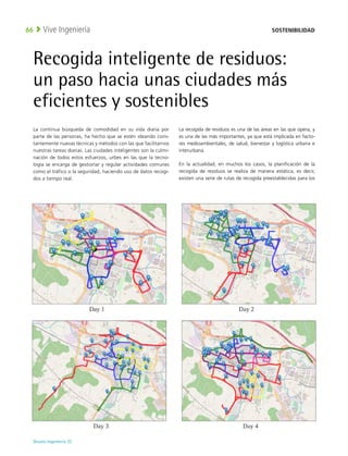 Deusto Ingeniería 22 
Vive Ingeniería
66
La continua búsqueda de comodidad en su vida diaria por
parte de las personas, ha hecho que se estén ideando cons-
tantemente nuevas técnicas y métodos con las que facilitarnos
nuestras tareas diarias. Las ciudades inteligentes son la culmi-
nación de todos estos esfuerzos, urbes en las que la tecno-
logía se encarga de gestionar y regular actividades comunes
como el tráfico o la seguridad, haciendo uso de datos recogi-
dos a tiempo real.
La recogida de residuos es una de las áreas en las que opera, y
es una de las más importantes, ya que está implicada en facto-
res medioambientales, de salud, bienestar y logística urbana e
interurbana.
En la actualidad, en muchos los casos, la planificación de la
recogida de residuos se realiza de manera estática, es decir,
existen una serie de rutas de recogida preestablecidas para los
Recogida inteligente de residuos:
un paso hacia unas ciudades más
eficientes y sostenibles
SOSTENIBILIDAD
 