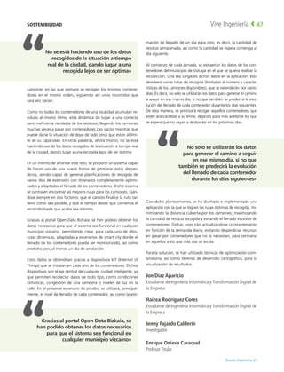 Deusto Ingeniería 22 
Vive Ingeniería 67
camiones en las que siempre se recogen los mismos contene-
dores en el mismo orden, siguiendo así unos recorridos que
rara vez varían.
Como no todos los contenedores de una localidad acumulan re-
siduos al mismo ritmo, esta dinámica da lugar a una correcta
pero ineficiente recolecta de los residuos, llegando los camiones
muchas veces a pasar por contenedores casi vacíos mientras que
puede darse la situación de dejar de lado otros que están al lími-
te de su capacidad. En otras palabras, ahora mismo, no se está
haciendo uso de los datos recogidos de la situación a tiempo real
de la ciudad, dando lugar a una recogida lejos de ser óptima.
En un intento de afrontar este reto, se propone un sistema capaz
de hacer uso de una nueva forma de gestionar estos desper-
dicios, siendo capaz de generar planificaciones de recogida de
varios días de extensión con itinerarios completamente optimi-
zados y adaptados al llenado de los contenedores. Dicho sistema
se centra en encontrar las mejores rutas para los camiones, fiján-
dose siempre en dos factores: que el camión finalice la ruta tan
lleno como sea posible, y que el tiempo desde que comienza el
recorrido hasta que acaba sea mínimo.
Gracias al portal Open Data Bizkaia, se han podido obtener los
datos necesarios para que el sistema sea funcional en cualquier
municipio vizcaíno, permitiendo crear, para cada uno de ellos,
rutas dinámicas, adaptadas a escenarios de smart city donde el
llenado de los contenedores pueda ser monitorizado, así como
predicho con, al menos un día de antelación.
Estos datos se obtendrían gracias a dispositivos IoT (Internet of
Things) que se instalan en cada uno de los contenedores. Dichos
dispositivos son el eje central de cualquier ciudad inteligente, ya
que permiten recolectar datos de todo tipo, como condiciones
climáticas, congestión de una carretera o niveles de luz en la
calle. En el presente escenario de prueba, se utilizará, principal-
mente, el nivel de llenado de cada contenedor, así como la esti-
mación de llegado de un día para otro, es decir, la cantidad de
residuo almacenada, así como la cantidad se espera contenga al
día siguiente.
Al comienzo de cada jornada, se extraerían los datos de los con-
tenedores del municipio de Vizcaya en el que se quiera realizar la
recolección. Una vez cargados dichos datos en la aplicación, esta
devolverá varias rutas de recogida (limitadas al número y caracte-
rísticas de los camiones disponibles), que se extenderán por varios
días. Es decir, no solo se utilizarán los datos para generar el camino
a seguir en ese mismo día, si no que también se predecirá la evo-
lución del llenado de cada contenedor durante los días siguientes.
De esta manera, se priorizará recoger aquellos contenedores que
estén acercándose a su límite, dejando para más adelante los que
se espera que no vayan a desbordar en los próximos días.
Con dicho planteamiento, se ha diseñado e implementado una
aplicación con la que se logran las rutas óptimas de recogida, mi-
nimizando la distancia cubierta por los camiones, maximizando
la cantidad de residuo recogida y evitando el llenado excesivo de
contenedores. Dichas rutas irán actualizándose constantemente
en función de la demanda diaria, evitando desperdiciar recursos
en pasar por contenedores que no lo necesitan, para centrarse
en aquellos a los que más uso se les da.
Para la solución, se han utilizado técnicas de optimización com-
binatoria, así como librerías de desarrollo cartográfico, para la
visualización de resultados.
Jon Díaz Aparicio
Estudiante de Ingeniería Informática y Transformación Digital de
la Empresa
Haizea Rodríguez Cores
Estudiante de Ingeniería Informática y Transformación Digital de
la Empresa
Jenny Fajardo Calderín
Investigador
Enrique Onieva Caracuel
Profesor Titular
SOSTENIBILIDAD
No solo se utilizarán los datos
para generar el camino a seguir
en ese mismo día, si no que
también se predecirá la evolución
del llenado de cada contenedor
durante los días siguientes»
Gracias al portal Open Data Bizkaia, se
han podido obtener los datos necesarios
para que el sistema sea funcional en
cualquier municipio vizcaíno»
No se está haciendo uso de los datos
recogidos de la situación a tiempo
real de la ciudad, dando lugar a una
recogida lejos de ser óptima»
 